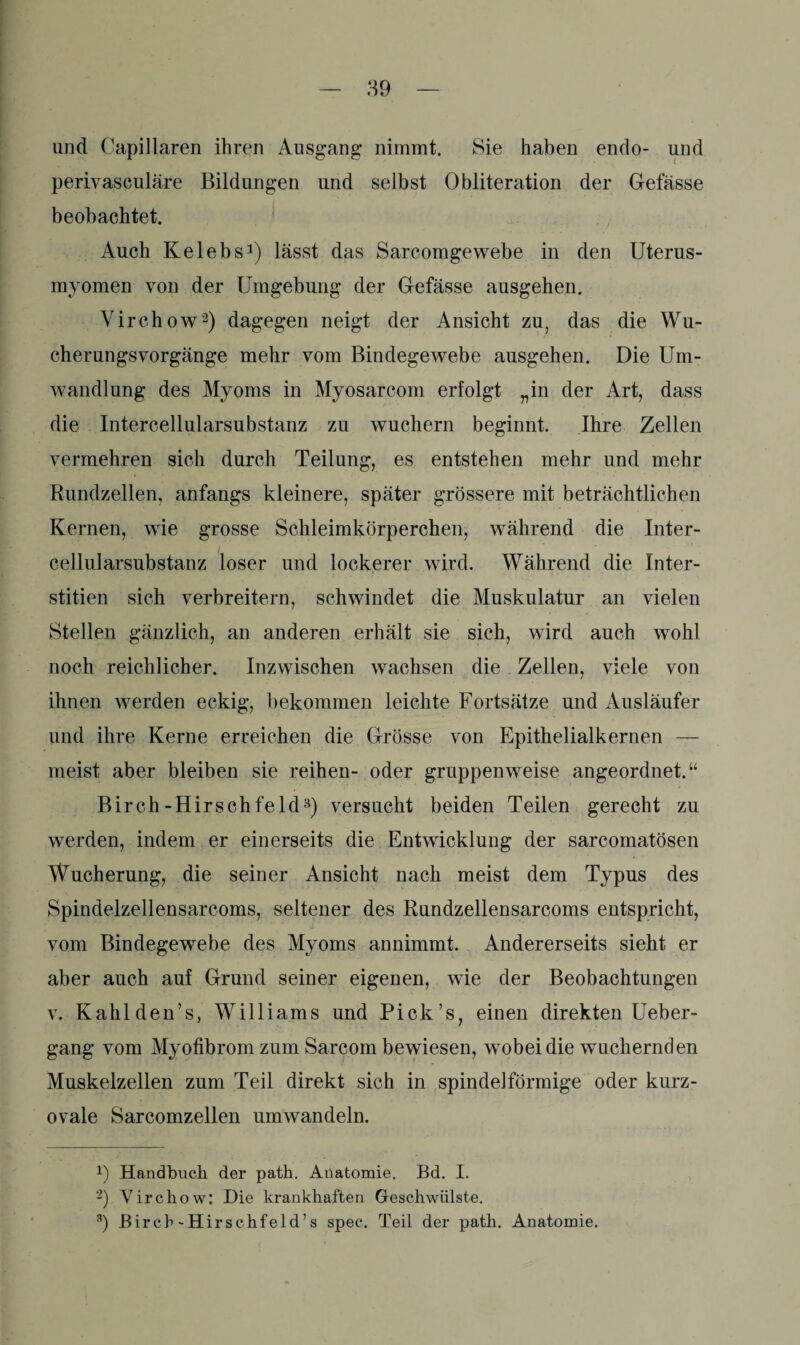 und Capillaren ihren Ausgang nimmt. Sie haben endo- und perivasculäre Bildungen und selbst Obliteration der Gefässe beobachtet. Auch Kelebs1) lässt das Sarcomgewebe in den Uterus¬ myomen von der Umgebung der Gefässe ausgehen. Virchow2) dagegen neigt der Ansicht zu, das die Wu¬ cherungsvorgänge mehr vom Bindegewebe ausgehen. Die Um¬ wandlung des Myoms in Myosarcom erfolgt „in der Art, dass die Intercellularsubstanz zu wuchern beginnt. Ihre Zellen vermehren sich durch Teilung, es entstehen mehr und mehr Rundzellen, anfangs kleinere, später grössere mit beträchtlichen Kernen, wie grosse Schleimkörperchen, während die Inter¬ cellularsubstanz loser und lockerer wird. Während die Inter- stitien sich verbreitern, schwindet die Muskulatur an vielen Stellen gänzlich, an anderen erhält sie sich, wird auch wohl noch reichlicher. Inzwischen wachsen die Zellen, viele von ihnen werden eckig, bekommen leichte Fortsätze und Ausläufer und ihre Kerne erreichen die Grösse von Epithelialkernen — meist aber bleiben sie reihen- oder gruppenweise angeordnet.“ Birch-Hirschfeld3) versucht beiden Teilen gerecht zu werden, indem er einerseits die Entwicklung der sarcomatösen Wucherung, die seiner Ansicht nach meist dem Typus des Spindelzellensarcoms, seltener des Rundzellensarcoms entspricht, vorn Bindegewebe des Myoms annimmt. Andererseits sieht er aber auch auf Grund seiner eigenen, wie der Beobachtungen v. Kahlden’s, Williams und Pick’s, einen direkten Ueber- gang vom Myofibrom zum Sarcom bewiesen, wobei die wuchernden Muskelzellen zum Teil direkt sich in spindelförmige oder kurz¬ ovale Sarcomzellen umwandeln. !) Handbuch der path. Anatomie. Bd. I. 2) Virchow: Die krankhaften Geschwülste. 3) Birch-Hirschfeld’s spec. Teil der path. Anatomie.