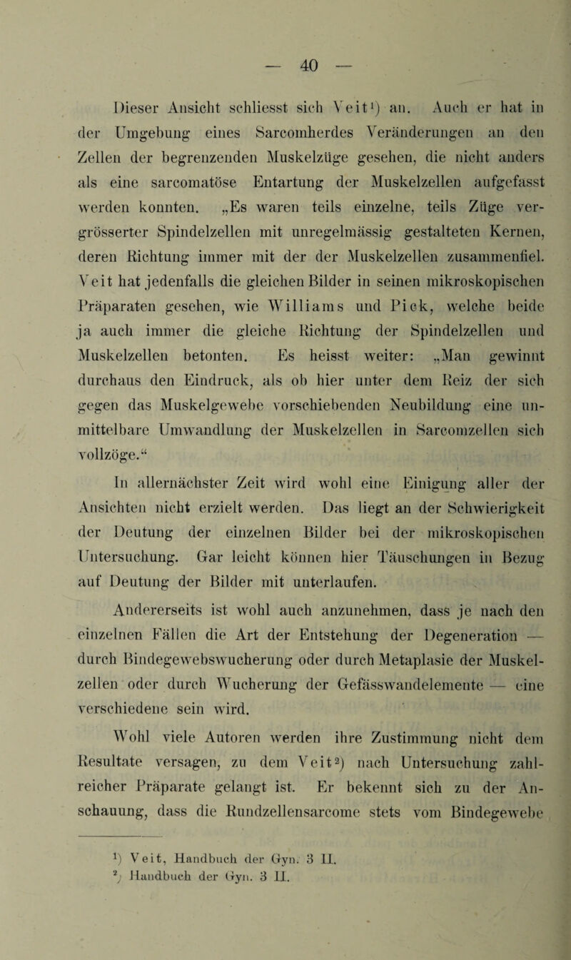 Dieser Ansicht schliesst sich Veit1) an. Auch er hat in der Umgebung: eines Sarcomherdes Veränderungen an den Zellen der begrenzenden Muskelzüge gesehen, die nicht anders als eine sarcomatöse Entartung der Muskelzellen aufgefasst werden konnten. „Es waren teils einzelne, teils Züge ver- grösserter Spindelzellen mit unregelmässig gestalteten Kernen, deren Richtung immer mit der der Muskelzellen zusammenfiel. Veit hat jedenfalls die gleichen Bilder in seinen mikroskopischen Präparaten gesehen, wie Williams und PiGk, welche beide ja auch immer die gleiche Richtung der Spindelzellen und Muskelzellen betonten. Es heisst weiter: „Man gewinnt durchaus den Eindruck, als ob hier unter dem Reiz der sich gegen das Muskelgewebe vorschiebenden Neubildung eine un¬ mittelbare Umwandlung der Muskelzellen in Sarcomzellen sich vollzöge.“ In allernächster Zeit wird wohl eine Einigung aller der Ansichten nicht erzielt werden. Das liegt an der Schwierigkeit der Deutung der einzelnen Bilder bei der mikroskopischen Untersuchung. Gar leicht können hier Täuschungen in Bezug auf Deutung der Bilder mit unterlaufen. Andererseits ist wohl auch anzunehmen, dass je nach den einzelnen Fällen die Art der Entstehung der Degeneration — durch Bindegewebswucherung oder durch Metaplasie der Muskel¬ zellen oder durch Wucherung der Gefässwandelemente — eine verschiedene sein wird. Wohl viele Autoren werden ihre Zustimmung nicht dem Resultate versagen, zu dem Veit2) nach Untersuchung zahl¬ reicher Präparate gelangt ist. Er bekennt sich zu der An¬ schauung, dass die Rundzellensarcome stets vom Bindegewebe 1) Veit, Handbuch der Gyn. 3 II. 2; Handbuch der Gyn. 3 11.