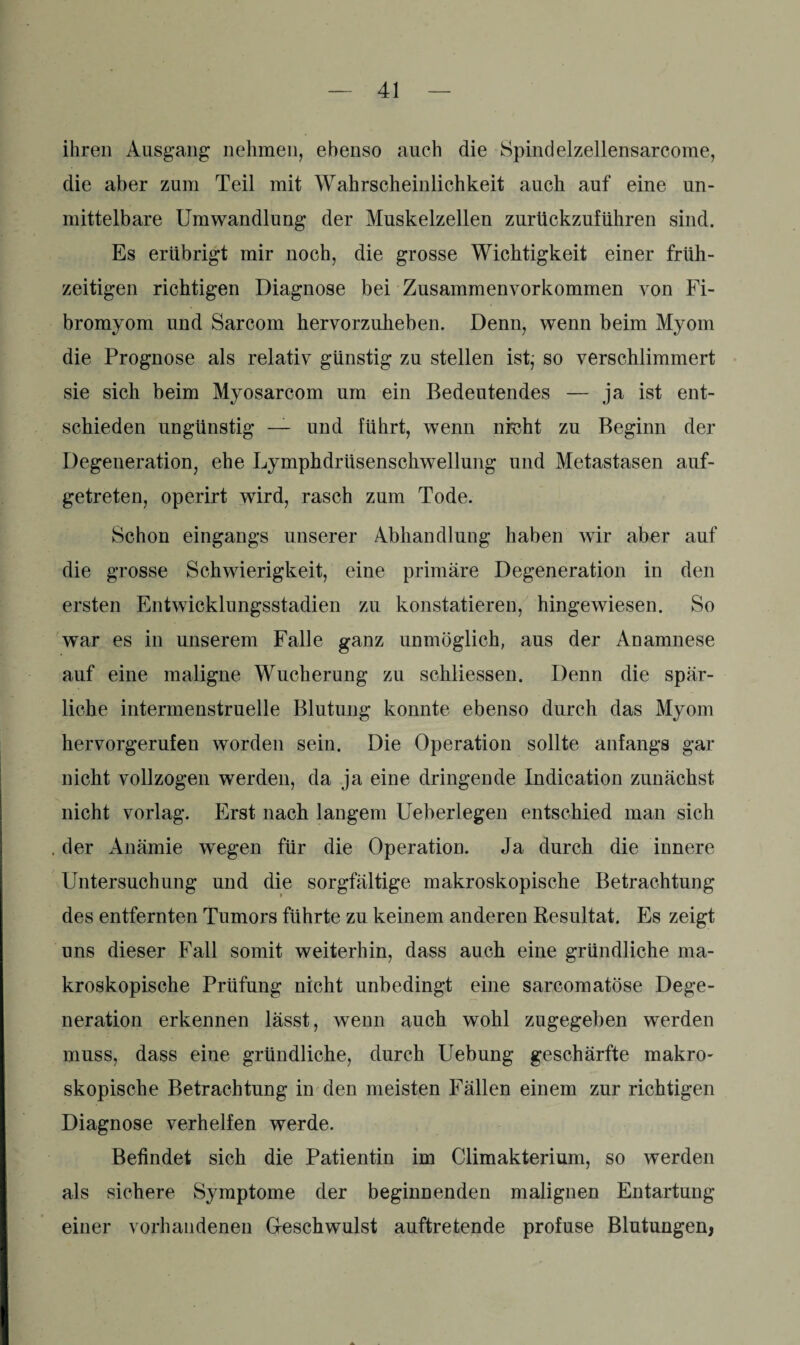 ihren Ausgang nehmen, ebenso auch die Spindelzellensarcorae, die aber zum Teil mit Wahrscheinlichkeit auch auf eine un¬ mittelbare Umwandlung der Muskelzellen zurückzuführen sind. Es erübrigt mir noch, die grosse Wichtigkeit einer früh¬ zeitigen richtigen Diagnose bei Zusammenyorkommen von Fi- bromyom und Sarcom hervorzuheben. Denn, wenn beim Myom die Prognose als relativ günstig zu stellen ist; so verschlimmert sie sich beim Myosarcom um ein Bedeutendes — ja ist ent¬ schieden ungünstig — und führt, wenn nfoht zu Beginn der Degeneration, ehe Lymphdrüsenschwellung und Metastasen auf¬ getreten, operirt wird, rasch zum Tode. Schon eingangs unserer Abhandlung haben wir aber auf die grosse Schwierigkeit, eine primäre Degeneration in den ersten Entwicklungsstadien zu konstatieren, hingewiesen. So war es in unserem Falle ganz unmöglich, aus der Anamnese auf eine maligne Wucherung zu schliessen. Denn die spär¬ liche intermenstruelle Blutung konnte ebenso durch das Myom hervorgerufen worden sein. Die Operation sollte anfangs gar nicht vollzogen werden, da ja eine dringende Indication zunächst nicht vorlag. Erst nach langem Ueberlegen entschied man sich der Anämie wegen für die Operation. Ja durch die innere Untersuchung und die sorgfältige makroskopische Betrachtung des entfernten Tumors führte zu keinem anderen Resultat. Es zeigt uns dieser Fall somit weiterhin, dass auch eine gründliche ma¬ kroskopische Prüfung nicht unbedingt eine sarcomatöse Dege¬ neration erkennen lässt, wenn auch wohl zugegeben werden muss, dass eine gründliche, durch Uebung geschärfte makro¬ skopische Betrachtung in den meisten Fällen einem zur richtigen Diagnose verhelfen werde. Befindet sich die Patientin im Climakterium, so werden als sichere Symptome der beginnenden malignen Entartung einer vorhandenen Geschwulst auftretende profuse Blutungen,