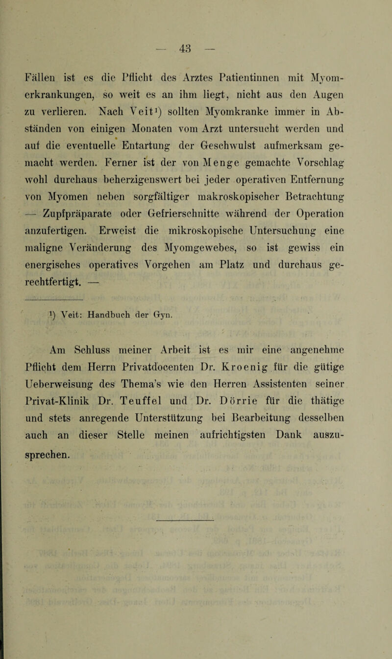 Fällen ist es die Pflicht des Arztes Patientinnen mit Myom¬ erkrankungen, so weit es an ihm liegt, nicht aus den Augen zu verlieren. Nach Veit1) sollten Myomkranke immer in Ab¬ ständen von einigen Monaten vom Arzt untersucht werden und auf die eventuelle Entartung der Geschwulst aufmerksam ge¬ macht werden. Ferner ist der von Menge gemachte Vorschlag wohl durchaus beherzigenswert bei jeder operativen Entfernung von Myomen neben sorgfältiger makroskopischer Betrachtung — Zupfpräparate oder Gefrierschnitte während der Operation anzufertigen. Erweist die mikroskopische Untersuchung eine maligne Veränderung des Myomgewebes, so ist gewiss ein energisches operatives Vorgehen am Platz und durchaus ge¬ rechtfertigt. — J) Veit: Handbuch der Gyn. Am Schluss meiner Arbeit ist es mir eine angenehme Pflicht dem Herrn Privatdocenten Dr. Kroenig für die gütige Ueberweisung des Thema’s wie den Herren Assistenten seiner Privat-Klinik Dr. Teuffel und Dr. Dörrie für die thätige und stets anregende Unterstützung bei Bearbeitung desselben auch an dieser Stelle meinen aufrichtigsten Dank auszu¬ sprechen.