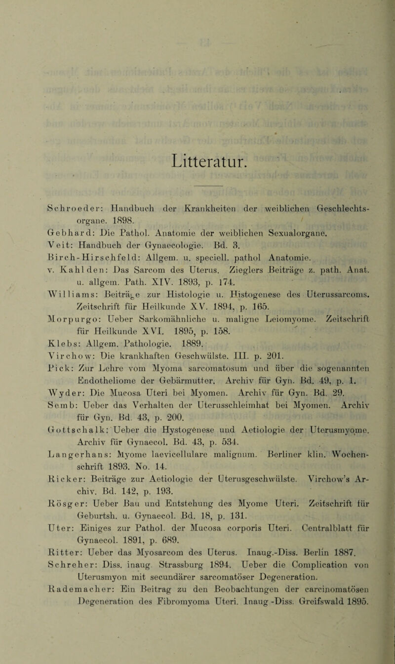 Litteratur. Schroeder: Handbuch der Krankheiten der weiblichen Geschlechts¬ organe. 1898. Gebhard: Hie Pathol. Anatomie der weiblichen Sexualorgane. Veit: Handbuch der Gynaecologie. JBd. 3. Birch-Hirschfeld: Allgem. u. speciell. pathol Anatomie. y. Kahl den: Das Sarcom des Uterus. Zieglers Beiträge z. path. Anat. u. allgem. Path. XIV. 1893, p. 174. Williams: Beiträge zur Histologie u. Histogenese des Uterussarcoms. Zeitschrift für Heilkunde XV. 1894, p. 165. Morpurgo: Ueber Sarkomähnliche u. maligne Leiomyome. Zeitschrift für Heilkunde XVI. 1895, p. 158. Klebs: Allgem. Pathologie. 1889. Vireliow: Die krankhaften Geschwülste. III. p. 201. Pick: Zur Lehre vom Myoma sarcomatosum und über die sogenannten Endotheliome der Gebärmutter. Archiv für Gyn. Bd. 49, p. 1. Wyder: Die Mucosa Uteri bei Myomen. Archiv für Gyn. Bd. 29. Semb: Ueber das Verhalten der Uterusschleimhat bei Myomen. Archiv für Gyn. Bd. 43, p. 200. Gottschalk: Ueber die Hystogenese und Aetiologie der Uterusmyome. Archiv für Gynaecol. Bd. 43, p. 534. Langerhans: Myome laevicellulare malignum. Berliner klin. Wochen¬ schrift 1893. No. 14. Kicker: Beiträge zur Aetiologie der Uterusgeschwülste. Virchow’s Ar¬ chiv. Bd. 142, p. 193. Kösger: Ueber Bau und Entstehung des Myome Uteri. Zeitschrift für Geburtsh. u. Gjmaecol. Bd. 18, p. 131. Uter: Einiges zur Pathol. der Mucosa corporis Uteri. Centralblatt für Gynaecol. 1891, p. 689. Ritter: Ueber das Myosarcom des Uterus. Inaug.-Diss. Berlin 1887. Schreher: Diss. inaug. Strassburg 1894. Ueber die Complication von Uterusmyon mit secundärer sarcomatöser Degeneration. Ra dem ach er: Ein Beitrag zu den Beobachtungen der carcinomatösen Degeneration des Fibromyoma Uteri. Inaug -Diss. Greifswald 1895.