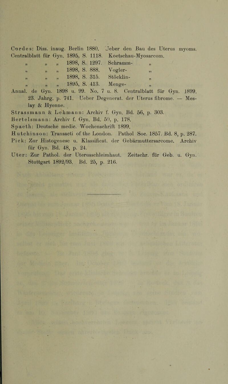 Cnrdes: Diss. inaug. Berlin 1880. Jeber den Bau des Uterus myoms. Centralblatt für Gyn. 1895, S. 1118. Koetschau-Myosarcom. „ „ „ 1898, S. 1297. Schramm- „ „ „ „ 1898, S. 888. Vogler- „ „ „ „ 1898, S. 315. Stöcklin- „ „ „ 1895, S. 413. Menge- „ Annal. de Gyn. 1898 u. 99. No. 7 u. 8. Centralblatt für Gyn. 1899. 23. Jahrg. p. 741. Ueber Degenerat. der Uterus fibrome. — Mes- lay & Hyenne. Strassmann & Lehmann: Archiv f. Gyn. Bd. 56, p. 303. Bertelsmann: Archiv f. Gyn. Bd. 50, p. 178. Spaeth: Deutsche medic. Wochenschrift 1899. Hutchinson: Transacti of the London. Pathol Soc. 1857. Bd. 8, p. 287. Pick: Zur Histogenese u. Klassificat. der Gebärmuttersarcome. Archiv für Gyn. Bd. 48, p. 24. Uter: Zur Pathol. der Uterusschleimhaut. Zeitschr. für Geb. u. Gyn. Stuttgart 1892/93. Bd. 25, p. 216.