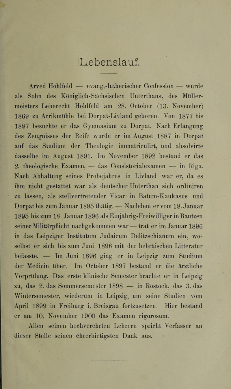 Lebenslauf. Arved Hohlfeld — evang.-lutherischer Confession — wurde als Sohn des Königlich-Sächsischen Unterthans, des Müller¬ meisters Leberecht Hohlfeld am 28. October (13. November) 1869 zu Arrikmühle bei Dorpat-Livland geboren. Von 1877 bis 1887 besuchte er das Gymnasium zu Dorpat. Nach Erlangung des Zeugnisses der Reife wurde er im August 1887 in Dorpat auf das Studium der Theologie immatriculirt, und absolvirte dasselbe im August 1891. Im November 1892 bestand er das 2. theologische Examen, — das Consistorialexamen — in Riga. Nach Abhaltung seines Probejahres in Livland war er, da es ihm nicht gestattet war als deutscher Unterthan sich ordiniren zu lassen, als stellvertretender Vicar in Batum-Kaukasus und Dorpat bis zum Januar 1895 thätig. — Nachdem er vom 18. Januar 1895 bis zum 18. Januar 1896 als Einjährig-Freiwilliger in Bautzen seiner Militärpflicht nachgekommen war — trat er im Januar 1896 in das Leipziger Institutum Judaicum Delitzschianum ein, wo¬ selbst er sich bis zum Juni 1896 mit der hebräischen Litteratur befasste. — Im Juni 1896 ging er in Leipzig zum Studium der Medicin über. Im October 1897 bestand er die ärztliche Vorprüfung. Das erste klinische Semester brachte er in Leipzig zu, das 2. das Sommersemester 1898 — in Rostock, das 3. das Wintersemester, wiederum in Leipzig, um seine Studien vom April 1899 in Freiburg i. Breisgau fortzusetzen. Hier bestand er am 10. November 1900 das Examen rigorosum. Allen seinen hochverehrten Lehrern spricht Verfasser an dieser Stelle seinen ehrerbietigsten Dank aus.