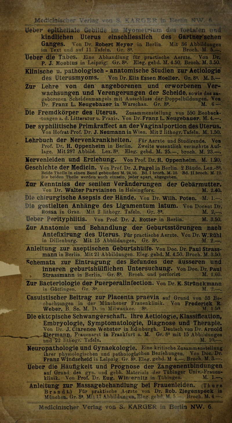 kindliehen Uterus einschliesslich des Gartner’schen Ganges. Von Dr. Robert Meyer in Berlin. Mit 36 Abbildungen im Text und auf 11 Tafeln. Gr. 8°. Broch. M. 5.—. Ueber die Tabes. Eine Abhandlung für practische Aerzte. Von Dr. P. J. Moebius in Leipzig: Gr. 8°. Eleg. gebd. M. 4.50. Broch. M. 3.50. Klinische u. pathologisch - anatomische Studien zur Aetiologie des Uterusmyoms. Von Dr. Elis Essen Moeller. Gr. 8°. M. 3.— Zur Lehre von den angeborenen und erworbenen Ver¬ wachsungen und Verengerungen der Scheide, sowie des an¬ geborenen Scheidenmangels mit Ausschluss der Doppelbildungen. Von Dr. Franz L. Neugebauer in Warschau. Gr. 8°. M. 6 — Die Fremdkörper des Uterus. Zusammenstellung von 550 Beobach¬ tungen a. d. Litteratur u. Praxis. Von Dr. Franz L. Neugebauer. M. 4.—. Der syphilitische Primäraffect an der Vaginalportion des Uterus. Von Hofrat Prof. Dr. J. Neumann in Wien. Mit 2 lithogr. Tafeln. M. 1.50. Lehrbuch der Nervenkrankheiten. Für Aerzte und Studirende. Von Prof. Dr. H. Oppenheim in Berlin. Zweite wesentlich vermehrte Auf¬ lage. Mit 287 Abbild. Lex. 8°. Eleg. gebd. M. 25.—, broch. M. 23.—. Nervenleiden und Erziehung. Von Prof. Dr. H. Oppenheim. M. 1.20. Geschichte der Medicin. Von Prof. Dr. J. Pagel in Berlin. 2 Bände. Lex.-8°. Beide Theile in einen Band gebunden M. 24,50. Bd. I broch. M. 10. Bd. II broeh. M. 12. Die beiden Theile werden auch einzeln, jeder apart, abgegeben._- Zur Kenntniss der senilen Veränderungen der Gebärmutter. Von Dr. Walter Parviainen in Helsingfors. M. 2.40. Die chirurgische Asepsis der Hände. Von Dr. Wilh. Poten. M. l.—. Die gestielten Anhänge des Ligamentum latum. Von Docent Dr. Rossa in Graz. Mit 2 lithogr. Tafeln. Gr. 8°. M. 2,— Ueber Perityphlitis. Von Prof. Dr. J. Rotter in Berlin. M. 3.50. Zur Anatomie und Behandlung der Geburtsstörungen nach Antefixirung des Uterus. Für practische Aerzte. Von Dr. W.RÜlll in Dillenburg. Mit 15 Abbildungen. Gr. 8°. M. 2.—. Anleitung zur aseptischen Geburtshülfe. von Doc. Dr. Paul Strass- mann in Berlin. Mit 21 Abbildungen. Eleg. gebd. M. 4.50. Broch. M. 3.50. Schemata zur Eintragung des Befundes der äusseren und inneren geburtshülfliehen Untersuchung, von Doc. Dr. Paul Strassmann in Berlin. Gr. 8°. Broch, und perforirt M. 1.60. Zur Bacteriologie der Puerperalinfection. Von Dr. k. strünekmann in Gottingen. Gr. 8°. M. 2.—. Casuistischer Beitrag zur Plaeenta praevia auf Grund von 53 Be¬ obachtungen in der Münchener Frauenklinik. Von Frederick R. Weber, B. Sc. M. D. in Milwaukee. 8°. M. 1 50. Die ektopische Schwangerschaft. Ihre Aetiologie, Klassifleation, Embryologie, Symptomatologie, Diagnose und Therapie. Von Dr. J. CIarenee Webster in Edinburgh. Deutsch von Dr. Arnold ^^Ijepmann, Frauenarzt in Frankfurt a. M. Gr. 8° mit 15 Abbildungen uncl 22 lithogr. Tafeln. ___ M. 10.—. Neuropathologie und Gynaekologie. Eine kritische Zusammenstellung ihrer physiologischen und pathologischen Beziehungen. Von Doc. Dr. Franz Windseheid in Leipzig. Gr. 8°. Eleg. gebd. M 4.—. Broch. M. 3.—. Ueber die Häufigkeit und Prognose der Zangenentbindungen auf Grund des gyn. und gebh. Materials der Tübinger Univ.-Frauen- klinik. Von Prof. Dr. Eng’. Winternitz in Tübingen._M. 1.—. Anleitung zur Massagebehandlung bei Frauenleiden. (Thure Brandt.) Für praktische Aerzte von Dr. Rob. Ziegenspeck in München. Gr. 8*. Mit 17 Abbildungen. Eleg. gebd. M. ^ — Broch. M. 4 —. Medieimscher Verlag von S. KARGER in Berlin NW. 6.