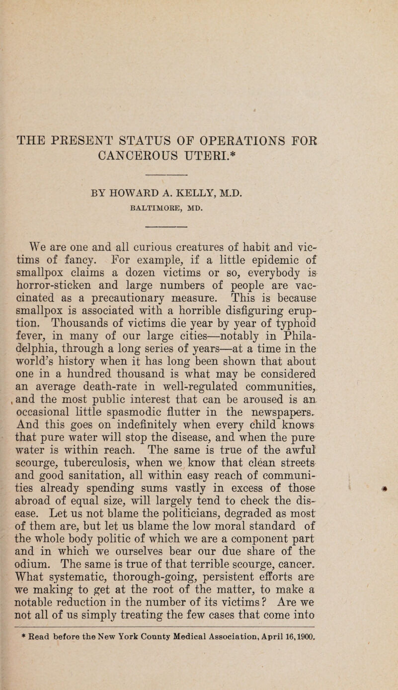 CANCEROUS UTERI.* BY HOWARD A. KELLY, M.D. BALTIMORE, MD. We are one and all curious creatures of habit and vic¬ tims of fancy. For example, if a little epidemic of smallpox claims a dozen victims or so, everybody is horror-sticken and large numbers of people are vac¬ cinated as a precautionary measure. This is because smallpox is associated with a horrible disfiguring erup¬ tion. Thousands of victims die year by year of typhoid fever, in many of our large cities—notably in Phila¬ delphia, through a long series of years—at a time in the world's history when it has long been shown that about one in a hundred thousand is what may be considered an average death-rate in well-regulated communities, , and the most public interest that can be aroused is an. occasional little spasmodic flutter in the newspapers. And this goes on indefinitely when every child knows that pure water will stop the disease, and when the pure water is within reach. The same is true of the awful scourge, tuberculosis, when we know that clean streets and good sanitation, all within easy reach of communi¬ ties already spending sums vastly in excess of those abroad of equal size, will largely tend to check the dis¬ ease. Let us not blame the politicians, degraded as most of them are, but let us blame the low moral standard of the whole body politic of which we are a component part and in which we ourselves bear our due share of the odium. The same is true of that terrible scourge, cancer. What systematic, thorough-going, persistent efforts are we making to get at the root of the matter, to make a notable reduction in the number of its victims ? Are we not all of us simply treating the few cases that come into * Read before the New York Comity Medical Association, April 16,1900.