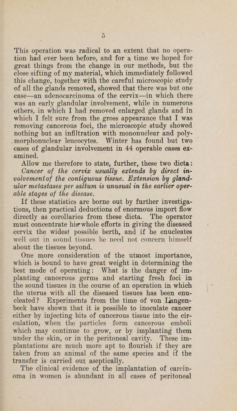 6 This operation was radical to an extent that no opera¬ tion had ever been before, and for a time we hoped for great things from the change in our methods, but the close sifting of my material, which immediately followed this change, together with the carefnl microscopic study of all the glands removed, showed that there was but one case—an adenocarcinoma of the cervix—in which there was an early glandular involvement, while in numerous others, in which I had removed enlarged glands and in which I felt sure from the gross appearance that I was removing cancerous foci, the microscopic study showed nothing but an infiltration with mononuclear and poly¬ morphonuclear leucocytes. Winter has found but two cases of glandular involvement in 44 operable cases ex¬ amined. Allow me therefore to state, further, these two dicta: Cancer of the cervix usually extends by direct in¬ volvement of the contiguous tissue. Extension by gland¬ ular metastases per saltum is unusual in the earlier oper¬ able stages of the disease. If these statistics are borne out by further investiga¬ tions, then practical deductions of enormous import flow directly as corollaries from these dicta. The operator must concentrate Iw whole efforts in giving the diseased cervix the widest possible berth, and if he enucleates well out in sound tissues he need not concern himself about the tissues beyond. One more consideration of the utmost importance, which is bound to have great weight in determining the best mode of operating: What is the danger of im¬ planting cancerous germs and starting fresh foci in the sound tissues in the course of an operation in which the uterus with all the diseased tissues has been enu¬ cleated? Experiments from the time of von Ljangen- beck have shown that it is possible to inoculate cancer either by injecting bits of cancerous tissue into the cir¬ culation, when the particles form cancerous emboli which may continue to grow, or by implanting them under the skin, or in the peritoneal cavity. These im¬ plantations are much more apt to flourish if they are taken from an animal of the same species and if the transfer is carried out aseptically. The clinical evidence of the implantation of carcin¬ oma in women is abundant in all cases of peritoneal