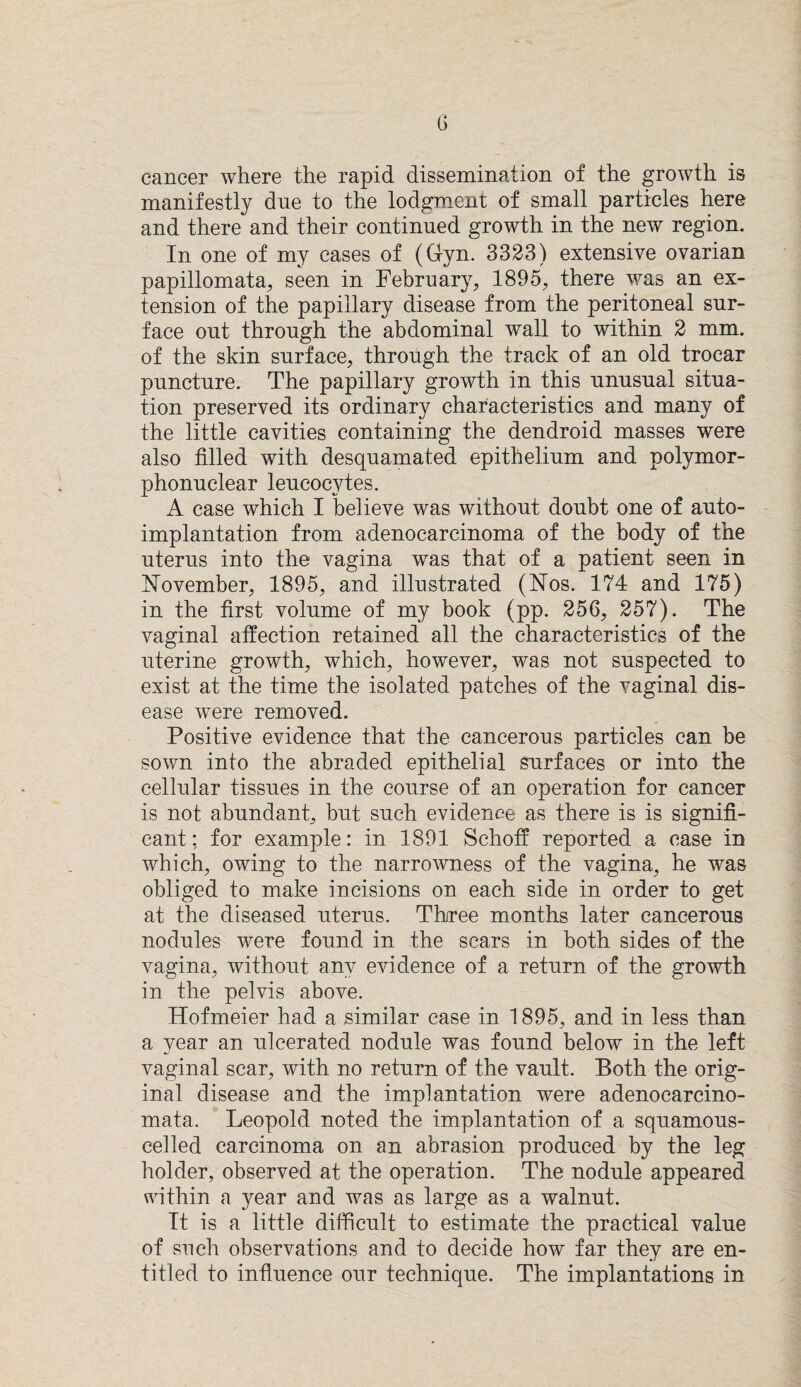 cancer where the rapid dissemination of the growth is manifestly due to the lodgment of small particles here and there and their continued growth in the new region. In one of my cases of (Gym 3323) extensive ovarian papillomata, seen in February, 1895, there was an ex¬ tension of the papillary disease from the peritoneal sur¬ face out through the abdominal wall to within 2 mm. of the skin surface, through the track of an old trocar puncture. The papillary growth in this unusual situa¬ tion preserved its ordinary characteristics and many of the little cavities containing the dendroid masses were also tilled with desquamated epithelium and polymor¬ phonuclear leucocytes. A case which I believe was without doubt one of auto¬ implantation from adenocarcinoma of the body of the uterus into the vagina was that of a patient seen in November, 1895, and illustrated (Nos. 174 and 175) in the first volume of my book (pp. 256, 257). The vaginal affection retained all the characteristics of the uterine growth, which, however, was not suspected to exist at the time the isolated patches of the vaginal dis¬ ease were removed. Positive evidence that the cancerous particles can be sown into the abraded epithelial surfaces or into the cellular tissues in the course of an operation for cancer is not abundant, but such evidence as there is is signifi¬ cant; for example: in 1891 Schoff reported a case in which, owing to the narrowness of the vagina, he was obliged to make incisions on each side in order to get at the diseased uterus. Three months later cancerous nodules were found in the scars in both sides of the vagina, without any evidence of a return of the growth in the pelvis above. Hofmeier had a similar case in 1895, and in less than a year an ulcerated nodule was found below in the left vaginal scar, with no return of the vault. Both the orig¬ inal disease and the implantation were adenocarcino- mata. Leopold noted the implantation of a squamous- cel led carcinoma on an abrasion produced by the leg holder, observed at the operation. The nodule appeared within a year and was as large as a walnut. It is a little difficult to estimate the practical value of such observations and to decide how far they are en¬ titled to influence our technique. The implantations in