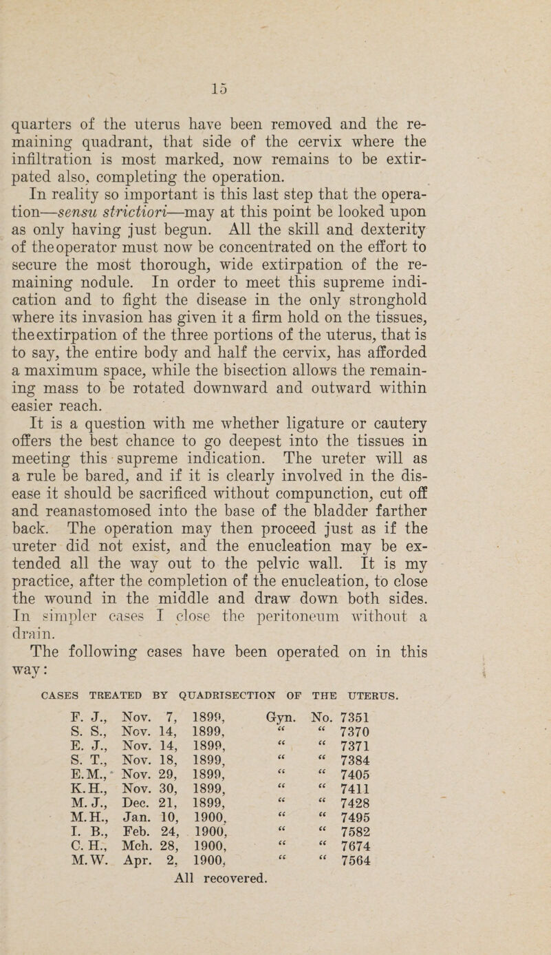 quarters of the uterus have been removed and the re¬ maining quadrant, that side of the cervix where the infiltration is most marked, now remains to be extir¬ pated also, completing the operation. In reality so important is this last step that the opera¬ tion—sensu strictiori—may at this point be looked upon as only having just begun. All the skill and dexterity of the operator must now be concentrated on the effort to secure the most thorough, wide extirpation of the re¬ maining nodule. In order to meet this supreme indi¬ cation and to fight the disease in the only stronghold where its invasion has given it a firm hold on the tissues, the extirpation of the three portions of the uterus, that is to say, the entire body and half the cervix, has afforded a maximum space, while the bisection allows the remain¬ ing mass to be rotated downward and outward within easier reach. It is a question with me whether ligature or cautery offers the best chance to go deepest into the tissues in meeting this supreme indication. The ureter will as a rule be bared, and if it is clearly involved in the dis¬ ease it should be sacrificed without compunction, cut off and reanastomosed into the base of the bladder farther back. The operation may then proceed just as if the ureter did not exist, and the enucleation may be ex¬ tended all the way out to the pelvic wall. It is my practice, after the completion of the enucleation, to close the wound in the middle and draw down both sides. In simpler cases I close the peritoneum without a drain. The following cases have been operated on in this way: CASES TREATED BY QUADRISECTIOJST OF THE UTERUS. F. J., Nov. 7, 1899, Gyn. No. 7351 S. S., Ncv. 14, 1899, 66 66 7370 E. J., Nov. 14, 1899, 66 66 7371 S. T., Nov. 18, 1899, 66 66 7384 E.M., * Nov. 29, 1899, 66 66 7405 K.H., Nov. 30, 1899, 66 66 7411 M. J., Dec. 21, 1899, 66 66 7428 M.H., Jan. 10, 1900. 66 66 7495 I. B., Feb. 24, 1900', 66 66 7582 C. H., Mch. 28, 1900, 66 66 7674 M.W. Apr. 2. 1900, 66 66 7564 All recovered.
