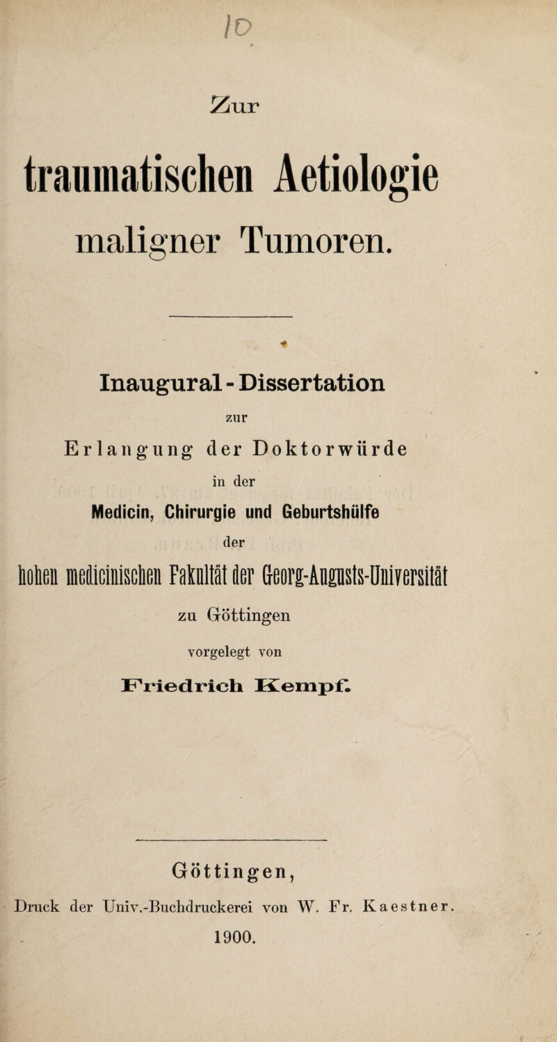 Io ZvLY traumatischen Aetiologie maligner Tumoren. Inaugural - Dissertation zur t Erlangung der Doktorwürde in der Medicin, Chirurgie und Geburtshülfe der holten niefliciiiiscbeii FaMtät der eeorg-Angnsts-üniversität zu Göttingen vorgelegt von Friedrich Kempf. Göttingen, Druck der Univ.-Buchdruckerei von W. Fr. Kaestner. 1900.