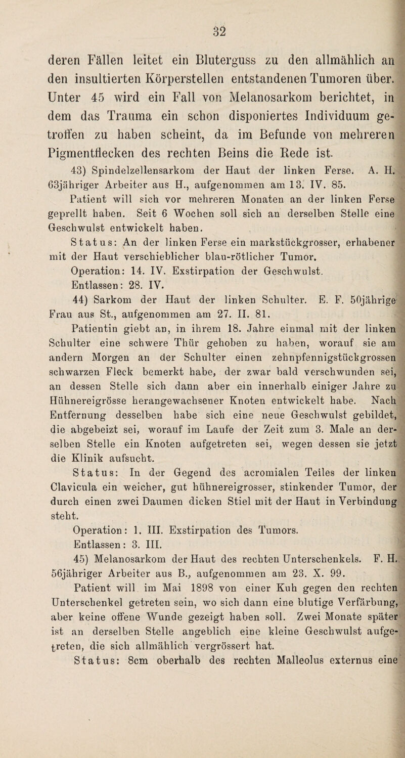 deren Fällen leitet ein Bluterguss zu den allmählich an den insultierten Körperstellen entstandenen Tumoren über. Unter 45 wird ein Fall von Melanosarkom berichtet, in dem das Trauma ein schon disponiertes Individuum ge¬ troffen zu haben scheint, da im Befunde von mehreren PigmentÜecken des rechten Beins die Rede ist. 43) Spindelzellensarkom der Haut der linken Ferse. A. H. 63jähriger Arbeiter aus H., aufgenommen am 13. IV. 85. Patient will sieh vor mehreren Monaten an der linken Ferse geprellt haben. Seit 6 Wochen soll sich an derselben Stelle eine Geschwulst entwickelt haben. Status: An der linken Ferse ein markstückgrosser, erhabener mit der Haut verschieblicher blau-rötlicher Tumor. Operation: 14. IV. Exstirpation der Geschwulst. Entlassen: 28. IV. 44) Sarkom der Haut der linken Schulter. E. F. 50jährige Frau aus St., aufgenommen am 27. II. 81. Patientin giebt an, in ihrem 18. Jahre einmal mit der linken Schulter eine schwere Thür gehoben zu haben, worauf sie am andern Morgen an der Schulter einen zehnpfennigstückgrossen schwarzen Fleck bemerkt habe, der zwar bald verschwunden sei, an dessen Stelle sich dann aber ein innerhalb einiger Jahre zu Hühnereigrösse herangewachsener Knoten entwickelt habe. Nach Entfernung desselben habe sich eine neue Geschwulst gebildet, die abgebeizt sei, worauf im Laufe der Zeit zum 3. Male an der¬ selben Stelle ein Knoten aufgetreten sei, wegen dessen sie jetzt die Klinik aufsucht. Status: In der Gegend des acromialen Teiles der linken Clavicula ein weicher, gut hühnereigrosser, stinkender Tumor, der durch einen zwei Daumen dicken Stiel mit der Haut in Verbindung steht. Operation: 1. III. Exstirpation des Tumors. Entlassen: 3. III. 45) Melanosarkom der Haut des rechten Unterschenkels. F. H. 56jähriger Arbeiter aus B., aufgenommen am 23. X. 99. Patient will im Mai 1898 von einer Kuh gegen den rechten Unterschenkel getreten sein, wo sich dann eine blutige Verfärbung, aber keine offene Wunde gezeigt haben soll. Zwei Monate später ist an derselben Stelle angeblich eine kleine Geschwulst aufge¬ treten, die sich allmählich vergrössert hat. Status: 8cm oberhalb des rechten Malleolus externus eine