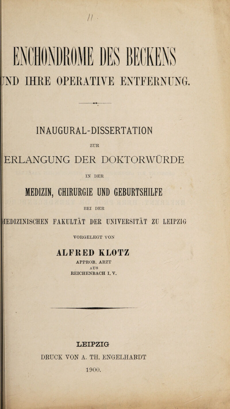 n IMiillt DES BECKENS JND IHRE OPERATIVE ENTFERNUNG. INAUGURAL-DISSERTATION ZUR ERLANGUNG DER DOKTORWÜRDE IN DER MEDIZIN, CHIRURGIE UND GEBURTSHILFE BEI DER [EDIZINISCHEN FAKULTÄT DER UNIVERSITÄT ZU LEIPZIG YORGELEGT VON ALFRED KLOTZ APPROB. ARZT AUS REICHENBACH I. Y. LEIPZIG DRUCK VON A. TH. ENGELHARDT 1900.