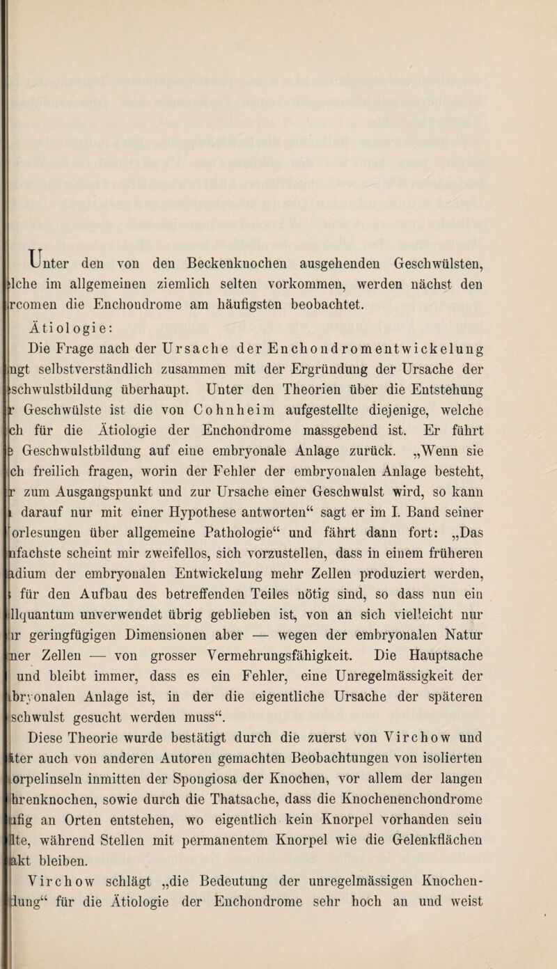 Ijnter den von den Beckenknochen ausgehenden Geschwülsten, lche im allgemeinen ziemlich selten Vorkommen, werden nächst den rcomen die Enchoudrome am häufigsten beobachtet. Ätiol ogi e: Die Frage nach der Ursache der Enchondromentwickelung ngt selbstverständlich zusammen mit der Ergründung der Ursache der ischwulstbildung überhaupt. Unter den Theorien über die Entstehung * Geschwülste ist die von Cohnheim aufgestellte diejenige, welche ch für die Ätiologie der Enchondrome massgebend ist. Er führt j Geschwulstbildung auf eine embryonale Anlage zurück. „Wenn sie ch freilich fragen, worin der Fehler der embryonalen Anlage besteht, r zum Ausgangspunkt und zur Ursache einer Geschwulst wird, so kann l darauf nur mit einer Hypothese antworten“ sagt er im I. Band seiner Vorlesungen über allgemeine Pathologie“ und fährt dann fort: „Das nfachste scheint mir zweifellos, sich vorzustellen, dass in einem früheren üdium der embryonalen Entwickelung mehr Zellen produziert werden, für den Aufbau des betreffenden Teiles nötig sind, so dass nun ein llquantum unverwendet übrig geblieben ist, von an sich vielleicht nur ür geringfügigen Dimensionen aber — wegen der embryonalen Natur mer Zellen — von grosser Vermehrungsfähigkeit. Die Hauptsache und bleibt immer, dass es ein Fehler, eine Unregelmässigkeit der ibryonalen Anlage ist, in der die eigentliche Ursache der späteren schwulst gesucht werden muss“. Diese Theorie wurde bestätigt durch die zuerst von Virchow und !,ter auch von anderen Autoren gemachten Beobachtungen von isolierten orpelinseln inmitten der Spongiosa der Knochen, vor allem der langen ihrenknochen, sowie durch die Thatsache, dass die Knochenenchondrome ufig an Orten entstehen, wo eigentlich kein Knorpel vorhanden seiu fite, während Stellen mit permanentem Knorpel wie die Gelenkflächen lakt bleiben. Virchow schlägt „die Bedeutung der unregelmässigen Knochen- tlung“ für die Ätiologie der Enchondrome sehr hoch an und weist