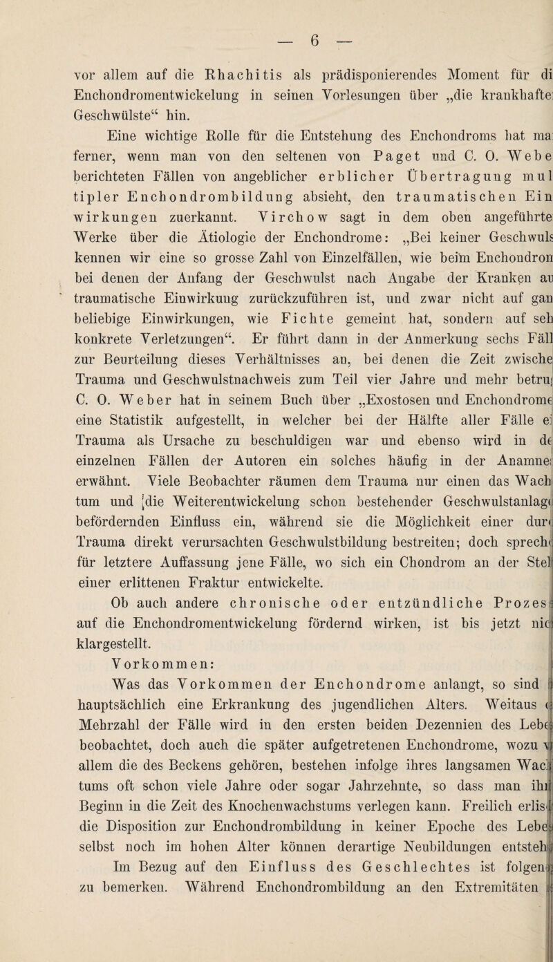 vor allem auf die Rhachitis als prädisponierendes Moment für di Enchondromentwickelung in seinen Vorlesungen über „die krankhafte: Geschwülste“ hin. Eine wichtige Rolle für die Entstehung des Enchondroms hat ma: ferner, wenn man von den seltenen von Paget und C. 0. Webe berichteten Fällen von angeblicher erblicher Übertragung mul tipler Enchondrombildung absieht, den traumatischen Ein Wirkungen zuerkannt. Virchow sagt in dem oben angeführte Werke über die Ätiologie der Enchondrome: „Bei keiner Geschwuls kennen wir eine so grosse Zahl von Einzelfällen, wie beim Enchondron bei denen der Anfang der Geschwulst nach Angabe der Kranken an traumatische Einwirkung zurückzuführen ist, und zwar nicht auf gan beliebige Einwirkungen, wie Fichte gemeint hat, sondern auf seh konkrete Verletzungen“. Er führt dann in der Anmerkung sechs Fäll zur Beurteilung dieses Verhältnisses an, bei denen die Zeit zwische Trauma und Geschwulstnachweis zum Teil vier Jahre und mehr betruj C. 0. Weber hat in seinem Buch über „Exostosen und Enchondrome eine Statistik aufgestellt, in welcher bei der Hälfte aller Fälle ei Trauma als Ursache zu beschuldigen war und ebenso wird in de einzelnen Fällen der Autoren ein solches häufig in der Anamnei erwähnt. Viele Beobachter räumen dem Trauma nur einen das Wach tum und idie Weiterentwickelung schon bestehender Geschwulstanlage befördernden Einfluss ein, während sie die Möglichkeit einer dur< Trauma direkt verursachten Geschwulstbildung bestreiten; doch spreche für letztere Auffassung jene Fälle, wo sich ein Chondrom an der Stel einer erlittenen Fraktur entwickelte. Ob auch andere chronische oder entzündliche Prozes auf die Enchondromentwickelung fördernd wirken, ist bis jetzt nicn klargestellt, Vorkommen: Was das Vorkommen der Enchondrome anlangt, so sind hauptsächlich eine Erkrankung des jugendlichen Alters. Weitaus ( Mehrzahl der Fälle wird in den ersten beiden Dezennien des Lebt? beobachtet, doch auch die später aufgetretenen Enchondrome, wozu 4 allem die des Beckens gehören, bestehen infolge ihres langsamen Wacij tums oft schon viele Jahre oder sogar Jahrzehnte, so dass man ihr Beginn in die Zeit des Knochenwachstums verlegen kann. Freilich erlisl die Disposition zur Enchondrombildung in keiner Epoche des Lebea selbst noch im hohen Alter können derartige Neubildungen entsteh)} Im Bezug auf den Einfluss des Geschlechtes ist folgen < zu bemerken. Während Enchondrombildung an den Extremitäten