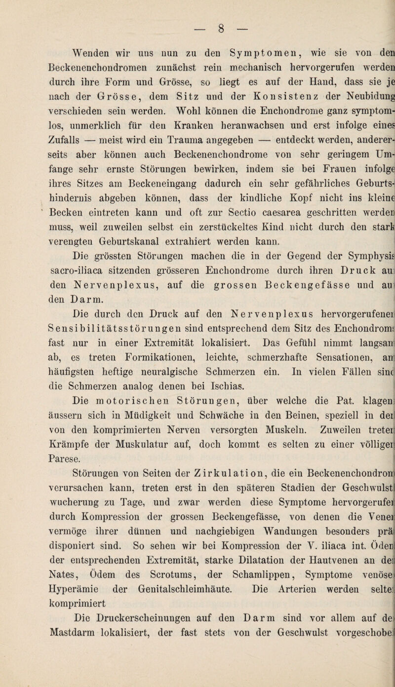 Wenden wir uns nun zu den Symptomen, wie sie von den Beckenenchondromen zunächst rein mechanisch hervorgerufen werden durch ihre Form und Grösse, so liegt es auf der Hand, dass sie je nach der Grösse, dem Sitz und der Konsistenz der Neubidung verschieden sein werden. Wohl können die Enchondrome ganz symptom¬ los, unmerklich für den Kranken heranwachsen und erst infolge eines Zufalls — meist wird ein Trauma angegeben — entdeckt werden, anderer¬ seits aber können auch Beckenenchondrome von sehr geringem Um¬ fange sehr ernste Störungen bewirken, indem sie bei Frauen infolge ihres Sitzes am Beckeneingang dadurch ein sehr gefährliches Geburts¬ hindernis abgeben können, dass der kindliche Kopf nicht ins kleine Becken ein treten kann und oft zur Sectio caesarea geschritten werden muss, weil zuweilen selbst ein zerstückeltes Kind nicht durch den stark verengten Geburtskanal extrahiert werden kann. Die grössten Störungen machen die in der Gegend der Symphysh sacro-iliaca sitzenden grösseren Enchondrome durch ihren Druck au den Nervenplexus, auf die grossen Beckengefässe und au den Darm. Die durch den Druck auf den Nervenplexus hervorgerufenei Sensibilitätsstörungen sind entsprechend dem Sitz des Enchondromi fast nur in einer Extremität lokalisiert. Das Gefühl nimmt langsam ab, es treten Formikationen, leichte, schmerzhafte Sensationen, am häufigsten heftige neuralgische Schmerzen ein. In vielen Fällen sine die Schmerzen analog denen bei Ischias. Die motorischen Störungen, über welche die Pat. klageni äussern sich in Müdigkeit und Schwäche in den Beinen, speziell in deii von den komprimierten Nerven versorgten Muskeln. Zuweilen treteri Krämpfe der Muskulatur auf, doch kommt es selten zu einer völligen Parese. Störungen von Seiten der Zirkulation, die ein Beckenenchondrom verursachen kann, treten erst in den späteren Stadien der Geschwulst! Wucherung zu Tage, und zwar werden diese Symptome hervorgerufei durch Kompression der grossen Beckengefässe, von denen die Venei: vermöge ihrer dünnen und nachgiebigen Wandungen besonders präfl disponiert sind. So sehen wir bei Kompression der V. iliaca int. Ödenl der entsprechenden Extremität, starke Dilatation der Hautvenen an den Nates, Ödem des Scrotums, der Schamlippen, Symptome venösei Hyperämie der Genitalschleimhäute. Die Arterien werden selte:' komprimiert Die Druckerscheinungen auf den Darm sind vor allem auf de Mastdarm lokalisiert, der fast stets von der Geschwulst vorgeschoben