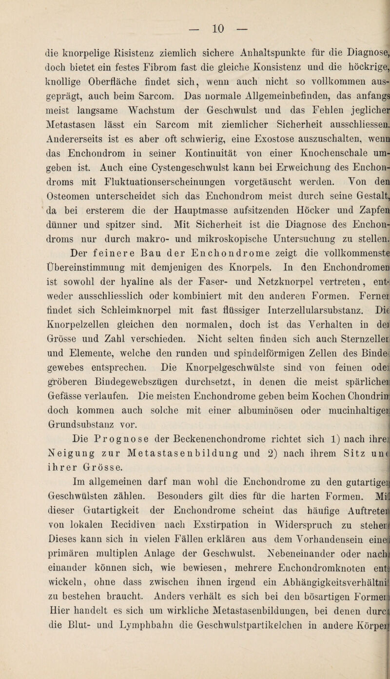 die knorpelige Risistenz ziemlich sichere Anhaltspunkte für die Diagnose, doch bietet ein festes Fibrom fast die gleiche Konsistenz und die höckrige, knollige Oberfläche findet sich, wenn auch nicht so vollkommen aus¬ geprägt, auch beim Sarcom. Das normale Allgemeinbefinden, das anfangs meist langsame Wachstum der Geschwulst und das Fehlen jeglicher Metastasen lässt ein Sarcom mit ziemlicher Sicherheit ausschliessen. Andererseits ist es aber oft schwierig, eine Exostose auszuschalten, wenn das Enchondrom in seiner Kontinuität von einer Knochenschale um¬ geben ist. Auch eine Cystengeschwulst kann bei Erweichung des Enchon- droms mit Fluktuationserscheinungen vorgetäuscht werden. Von den Osteomen unterscheidet sich das Enchondrom meist durch seine Gestalt, da bei ersterem die der Hauptmasse aufsitzenden Höcker und Zapfen dünner und spitzer sind. Mit Sicherheit ist die Diagnose des Enchon- droms nur durch makro- und mikroskopische Untersuchung zu stellen. Der feinere Bau der Enchondrome zeigt die vollkommenste Übereinstimmung mit demjenigen des Knorpels. In den Enchondromen ist sowohl der hyaline als der Faser- und Netzknorpel vertreten, ent¬ weder ausschliesslich oder kombiniert mit den anderen Formen. Ferner findet sich Schleimknorpel mit fast flüssiger Interzellularsubstanz. Die Knorpelzellen gleichen den normalen, doch ist das Verhalten in dei Grösse und Zahl verschieden. Nicht selten finden sich auch Sternzeller und Elemente, welche den runden und spindelförmigen Zellen des Binde gewebes entsprechen. Die Knorpelgeschwülste sind von feinen oder gröberen Bindegewebsziigen durchsetzt, in denen die meist spärlicher Gefässe verlaufen. Die meisten Enchondrome geben beim Kochen Chondrin; doch kommen auch solche mit einer albuminösen oder mucinlialtigei: Grund Substanz vor. Die Prognose der Beckenenchondrome richtet sich 1) nach ihre Neigung zur Metastasenbildung und 2) nach ihrem Sitz unc ihrer Grösse. Im allgemeinen darf man wohl die Enchondrome zu den gutartiger} Geschwülsten zählen. Besonders gilt dies für die harten Formen. Mil dieser Gutartigkeit der Enchondrome scheint das häufige Auftreten von lokalen Recidiven nach Exstirpation in Widerspruch zu steheri Dieses kann sich in vielen Fällen erklären aus dem Vorhandensein eine;! primären multiplen Anlage der Geschwulst. Nebeneinander oder nach) . einander können sich, wie bewiesen, mehrere Enchondromknoten enti wickeln, ohne dass zwischen ihnen irgend ein Abhängigkeitsverhältni: zu bestehen braucht. Anders verhält es sich bei den bösartigen Formen Hier handelt es sich um wirkliche Metastasenbildungen, bei denen durct die Blut- und Lymphbahn die Geschwulstpartikelchen in andere Körpeif