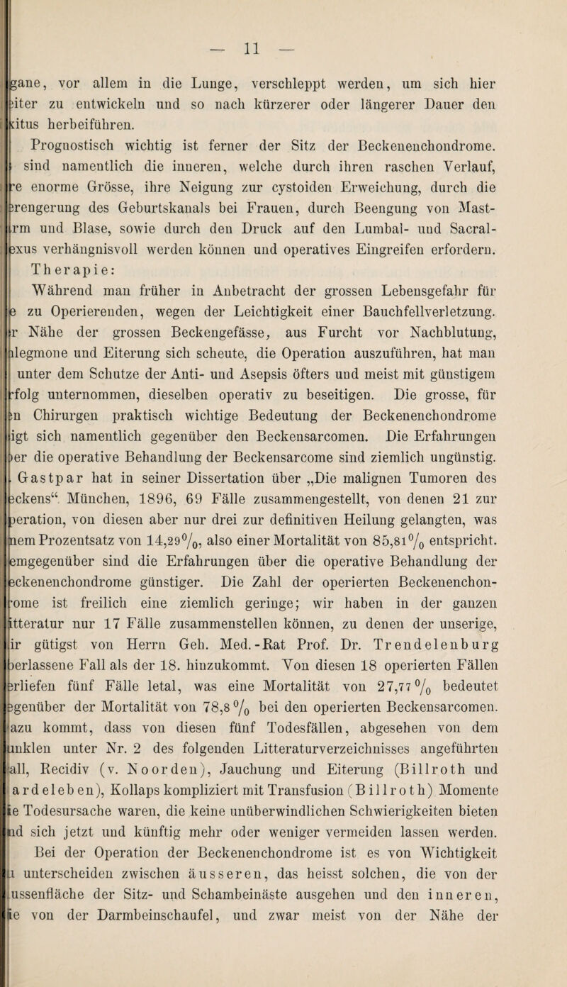 gane, vor allem in die Lunge, verschleppt werden, um sich hier iter zu entwickeln und so nach kürzerer oder längerer Dauer den dtus herbeiführen. Prognostisch wichtig ist ferner der Sitz der Beckenenchondrome. sind namentlich die inneren, welche durch ihren raschen Verlauf, e enorme Grösse, ihre Neigung zur cystoiden Erweichung, durch die ;rengerung des Geburtskanals bei Frauen, durch Beengung von Mast- rm und Blase, sowie durch den Druck auf den Lumbal- und Sacral- 3xus verhängnisvoll werden können und operatives Eingreifen erfordern. Therapie: Während man früher in Anbetracht der grossen Lebensgefahr für e zu Operierenden, wegen der Leichtigkeit einer Bauchfellverletzung, r Nähe der grossen Beckengefässe, aus Furcht vor Nachblutung, degmone und Eiterung sich scheute, die Operation auszuführen, hat man unter dem Schutze der Anti- und Asepsis öfters und meist mit günstigem Tolg unternommen, dieselben operativ zu beseitigen. Die grosse, für ;n Chirurgen praktisch wichtige Bedeutung der Beckenenchondrome igt sich namentlich gegenüber den Beckensarcomen. Die Erfahrungen !>er die operative Behandlung der Beckensarcome sind ziemlich ungünstig. Gastpar hat in seiner Dissertation über „Die malignen Tumoren des ckens“ München, 1896, 69 Fälle zusammengestellt, von denen 21 zur mration, von diesen aber nur drei zur definitiven Heilung gelangten, was nem Prozentsatz von 14,29%, also einer Mortalität von 85,81% entspricht, lemgegenüber sind die Erfahrungen über die operative Behandlung der ackenenchondrome günstiger. Die Zahl der operierten Beckenenchon- •ome ist freilich eine ziemlich geringe; wir haben in der ganzen Jtteratur nur 17 Fälle zusammenstellen können, zu denen der unserige, ir gütigst von Herrn Geh. Med.-Bat Prof. Dr. Trendelenburg lerlassene Fall als der 18. hinzukommt. Von diesen 18 operierten Fällen rliefen fünf Fälle letal, was eine Mortalität von 27,77 % bedeutet genüber der Mortalität von 78,8% bei den operierten Beckensarcomen. azu kommt, dass von diesen fünf Todesfällen, abgesehen von dem Unkien unter Nr. 2 des folgenden Litteraturverzeichnisses angeführten (all, Kecidiv (v. Noorden), Jauchung und Eiterung (Billroth und ardeleben), Kollaps kompliziert mit Transfusion (Billroth) Momente le Todesursache waren, die keine unüberwindlichen Schwierigkeiten bieten nd sich jetzt und künftig mehr oder weniger vermeiden lassen werdeD. Bei der Operation der Beckenenchondrome ist es von Wichtigkeit ji unterscheiden zwischen äusseren, das heisst solchen, die von der ussenfläche der Sitz- und Schambeinäste ausgehen und den inneren, |e von der Darmbeinschaufel, und zwar meist von der Nähe der
