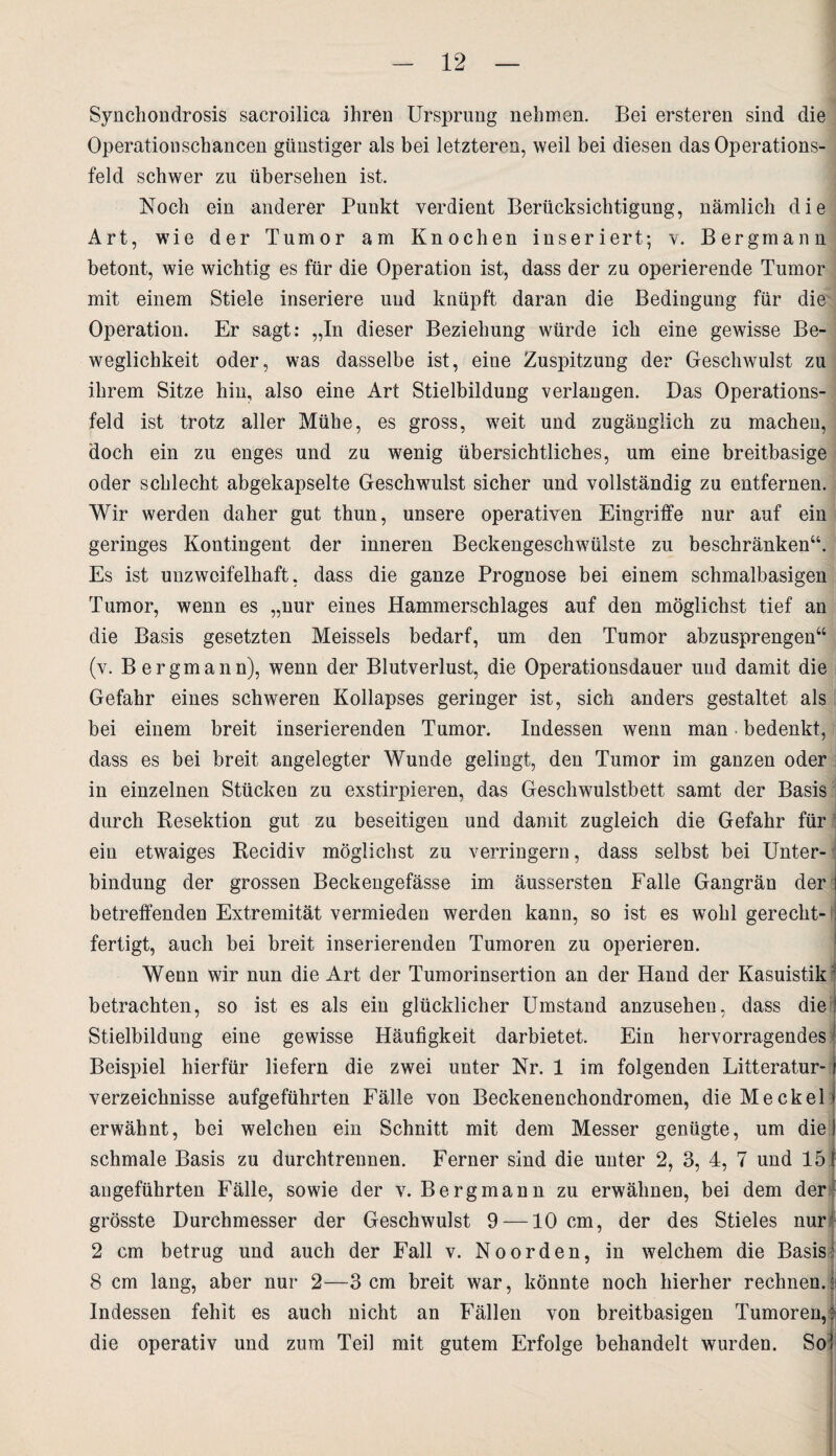 Synchondrosis sacroilica ihren Ursprung nehmen. Bei ersteren sind die Operationschancen günstiger als bei letzteren, weil bei diesen das Operations¬ feld schwer zu übersehen ist. Noch ein anderer Punkt verdient Berücksichtigung, nämlich die Art, wie der Tumor am Knochen inseriert; v. Bergmann betont, wie wichtig es für die Operation ist, dass der zu operierende Tumor mit einem Stiele inseriere und knüpft daran die Bedingung für die Operation. Er sagt: „In dieser Beziehung würde ich eine gewisse Be¬ weglichkeit oder, was dasselbe ist, eine Zuspitzung der Geschwulst zu ihrem Sitze hin, also eine Art Stielbildung verlangen. Das Operations¬ feld ist trotz aller Mühe, es gross, weit und zugänglich zu machen, doch ein zu enges und zu wenig übersichtliches, um eine breitbasige oder schlecht abgekapselte Geschwulst sicher und vollständig zu entfernen. Wir werden daher gut thun, unsere operativen Eingriffe nur auf ein geringes Kontingent der inneren Beckengeschwülste zu beschränken“. Es ist unzweifelhaft, dass die ganze Prognose bei einem schmalbasigen Tumor, wenn es „nur eines Hammerschlages auf den möglichst tief an die Basis gesetzten Meisseis bedarf, um den Tumor abzusprengen“ (v. Bergmann), wenn der Blutverlust, die Operationsdauer und damit die Gefahr eines schweren Kollapses geringer ist, sich anders gestaltet als bei einem breit inserierenden Tumor. Indessen wenn man • bedenkt, dass es bei breit angelegter Wunde gelingt, den Tumor im ganzen oder in einzelnen Stücken zu exstirpieren, das Geschwulstbett samt der Basis durch Resektion gut zu beseitigen und damit zugleich die Gefahr für ; ein etwaiges Recidiv möglichst zu verringern, dass selbst bei Unter¬ bindung der grossen Beckengefässe im äussersten Falle Gangrän der betreffenden Extremität vermieden werden kann, so ist es wohl gerecht¬ fertigt, auch bei breit inserierenden Tumoren zu operieren. Wenn wir nun die Art der Tumorinsertion an der Hand der Kasuistik betrachten, so ist es als ein glücklicher Umstand anzusehen, dass die Stielbildung eine gewisse Häufigkeit darbietet. Ein hervorragendes Beispiel hierfür liefern die zwei unter Nr. 1 im folgenden Litteratur- verzeichnisse aufgeführten Fälle von Beckenenchondromen, die Meckel erwähnt, bei welchen ein Schnitt mit dem Messer genügte, um die schmale Basis zu durchtrennen. Ferner sind die unter 2, 3, 4, 7 und 15 angeführten Fälle, sowie der v. Bergmann zu erwähnen, bei dem der grösste Durchmesser der Geschwulst 9 —10 cm, der des Stieles nur 2 cm betrug und auch der Fall v. Noorden, in welchem die Basis? 8 cm lang, aber nur 2—3 cm breit war, könnte noch hierher rechnen. Indessen fehlt es auch nicht an Fällen von breitbasigen Tumoren, die operativ und zum Teil mit gutem Erfolge behandelt wurden. So