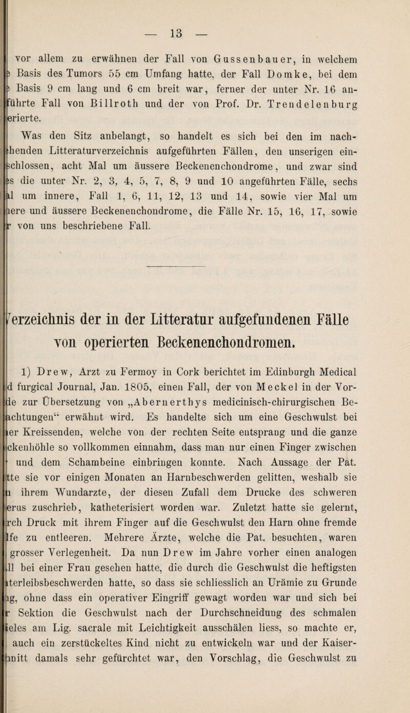 vor allem zu erwähnen der Fall von Gussenbauer, in welchem 5 Basis des Tumors 55 cm Umfang hatte, der Fall Domke, bei dem ; Basis 9 cm lang und 6 cm breit war, ferner der unter Nr. 16 an¬ führte Fall von Billroth und der von Prof. Dr. Trend e 1 e n burg erierte. Was den Sitz anbelangt, so handelt es sich bei den im nach- Penden Litteraturverzeichnis aufgeführten Fällen, den unserigen ein¬ schlossen, acht Mal um äussere Beckenenchondrome, und zwar sind ss die unter Nr. 2, 3, 4, 5, 7, 8, 9 und 10 angeführten Fälle, sechs tl um innere, Fall 1, 6, 11, 12, 13 und 14, sowie vier Mal um lere und äussere Beckenenchondrome, die Fälle Nr. 15, 16, 17, sowie ' von uns beschriebene Fall. Verzeichnis der in der Litteratur aufgefundenen Fälle yon operierten Beckenenchondromen. 1) Drew, Arzt zu Fermoy in Cork berichtet im Edinburgh Medical d furgical Journal, Jan. 1805, einen Fall, der von Meckel in der Vör¬ ie zur Übersetzung von „Abernerthys medicinisch-chirurgischen Be- ichtungen“ erwähnt wird. Es handelte sich um eine Geschwulst bei :er Kreissenden, welche von der rechten Seite entsprang und die ganze ckenhöhle so vollkommen einnahm, dass man nur einen Finger zwischen und dem Schambeine einbringen konnte. Nach Aussage der Pat. tte sie vor einigen Monaten an Harnbeschwerden gelitten, weshalb sie ihrem Wundarzte, der diesen Zufall dem Drucke des schweren (erus zuschrieb, katheterisiert worden war. Zuletzt hatte sie gelernt, jch Druck mit ihrem Finger auf die Geschwmlst den Harn ohne fremde fe zu entleeren. Mehrere Ärzte, welche die Pat. besuchten, waren grosser Verlegenheit. Da nun Drew im Jahre vorher einen analogen 11 bei einer Frau gesehen hatte, die durch die Geschwulst die heftigsten Lterleibsbeschwerden hatte, so dass sie schliesslich an Urämie zu Grunde ag, ohne dass ein operativer Eingriff gewagt worden war und sich bei r Sektion die Geschwulst nach der Durchschneidung des schmalen ieles am Lig. sacrale mit Leichtigkeit ausschälen liess, so machte er, auch ein zerstückeltes Kind nicht zu entwickeln war und der Kaiser¬ in itt damals sehr gefürchtet war, den Vorschlag, die Geschwulst zu