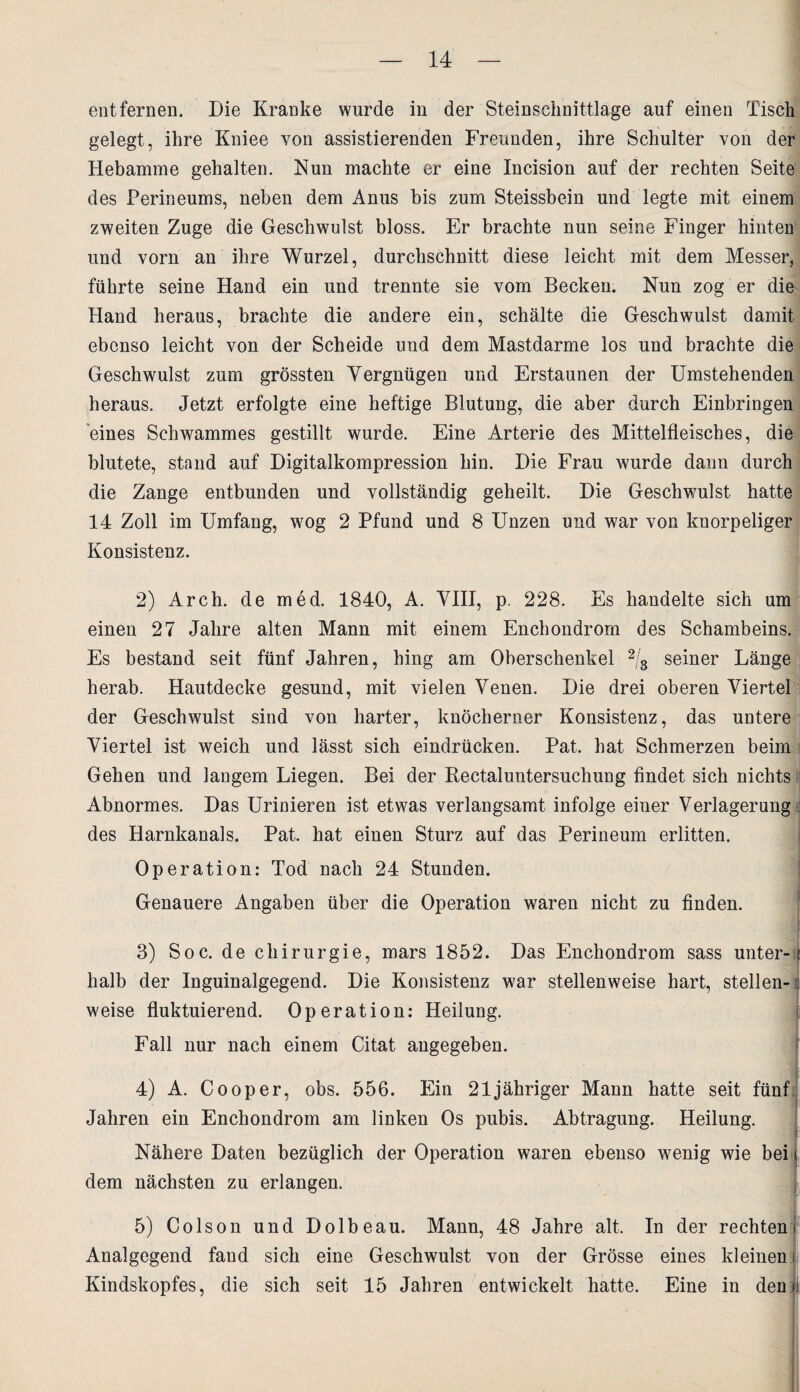 entfernen. Die Kranke wurde in der Steinschnittlage auf einen Tisch gelegt, ihre Kniee von assistierenden Freunden, ihre Schulter von der Hebamme gehalten. Nun machte er eine Incision auf der rechten Seite des Perineums, neben dem Anus bis zum Steissbein und legte mit einem zweiten Zuge die Geschwulst bloss. Er brachte nun seine Finger hinten und vorn an ihre Wurzel, durchschnitt diese leicht mit dem Messer, führte seine Hand ein und trennte sie vom Becken. Nun zog er die Hand heraus, brachte die andere ein, schälte die Geschwulst damit ebenso leicht von der Scheide und dem Mastdarme los und brachte die Geschwulst zum grössten Vergnügen und Erstaunen der Umstehenden heraus. Jetzt erfolgte eine heftige Blutung, die aber durch Einbringen eines Schwammes gestillt wurde. Eine Arterie des Mittelfleisches, die blutete, stand auf Digitalkompression hin. Die Frau wurde dann durch die Zange entbunden und vollständig geheilt. Die Geschwulst hatte 14 Zoll im Umfang, wog 2 Pfund und 8 Unzen und war von knorpeliger Konsistenz. 2) Arch. de med. 1840, A. VIII, p. 228. Es handelte sich um einen 27 Jahre alten Mann mit einem Enchondrorn des Schambeins. Es bestand seit fünf Jahren, hing am Oberschenkel 2/s seiner Länge herab. Hautdecke gesund, mit vielen Venen. Die drei oberen Viertel der Geschwulst sind von harter, knöcherner Konsistenz, das untere Viertel ist weich und lässt sich eindrücken. Pat. hat Schmerzen beim Gehen und langem Liegen. Bei der Rectaluntersuchung findet sich nichts Abnormes. Das Urinieren ist etwas verlangsamt infolge einer Verlagerung des Harnkanals. Pat. hat einen Sturz auf das Perineum erlitten. Ope ration: Tod nach 24 Stunden. Genauere Angaben über die Operation waren nicht zu finden. 3) Soc. de Chirurgie, mars 1852. Das Enchondrorn sass unter- ? halb der Inguinalgegend. Die Konsistenz war stellenweise hart, stellen-: weise fluktuierend. Operation: Heilung. jji Fall nur nach einem Citat angegeben. f 4) A. Cooper, obs. 556. Ein 21 jähriger Mann hatte seit fünf Jahren ein Enchondrorn am linken Os pubis. Abtragung. Heilung. Nähere Daten bezüglich der Operation waren ebenso wenig wie bei dem nächsten zu erlangen. 5) Colson und Dolbeau. Mann, 48 Jahre alt. In der rechten Analgegend fand sich eine Geschwulst von der Grösse eines kleinen Kindskopfes, die sich seit 15 Jahren entwickelt hatte. Eine in den