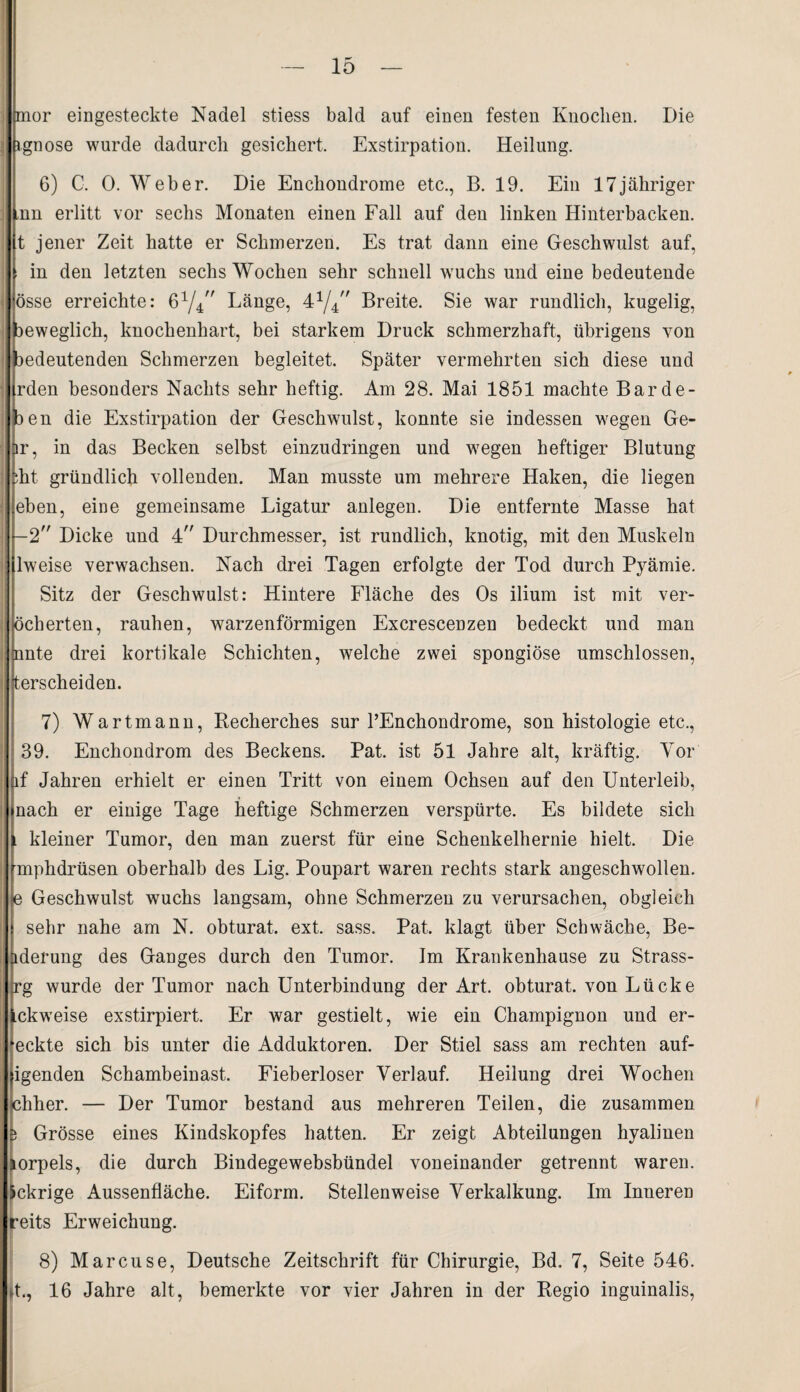 mor eingesteckte Nadel stiess bald auf einen festen Knochen. Die ignose wurde dadurch gesichert. Exstirpation. Heilung. 6) C. 0. Weber. Die Enchondrome etc., B. 19. Ein 17jähriger ,nn erlitt vor sechs Monaten einen Fall auf den linken Hinterbacken, t jener Zeit hatte er Schmerzen. Es trat dann eine Geschwulst auf, in den letzten sechs Wochen sehr schnell wuchs und eine bedeutende össe erreichte: 61//' Länge, 41//' Breite. Sie war rundlich, kugelig, aeweglich, knochenhart, bei starkem Druck schmerzhaft, übrigens von bedeutenden Schmerzen begleitet. Später vermehrten sich diese und rden besonders Nachts sehr heftig. Am 28. Mai 1851 machte Barde- )en die Exstirpation der Geschwulst, konnte sie indessen wegen Ge- lr, in das Becken selbst einzudringen und wegen heftiger Blutung :ht gründlich vollenden. Man musste um mehrere Haken, die liegen eben, eine gemeinsame Ligatur anlegen. Die entfernte Masse hat -2 Dicke und 4 Durchmesser, ist rundlich, knotig, mit den Muskeln lweise verwachsen. Nach drei Tagen erfolgte der Tod durch Pyämie. Sitz der Geschwulst: Hintere Fläche des Os ilium ist mit ver- öcherten, rauhen, warzenförmigen Excrescenzen bedeckt und man nnte drei kortikale Schichten, welche zwei spongiöse umschlossen, iterscheiden. 7) Wartmann, Recherches sur TEnchondrome, son histologie etc., 39. Enchondrom des Beckens. Pat. ist 51 Jahre alt, kräftig. Yor jif Jahren erhielt er einen Tritt von einem Ochsen auf den Unterleib, nach er einige Tage heftige Schmerzen verspürte. Es bildete sich l kleiner Tumor, den man zuerst für eine Schenkelhernie hielt. Die pnphdrüsen oberhalb des Lig. Poupart waren rechts stark angeschwollen. |e Geschwulst wuchs langsam, ohne Schmerzen zu verursachen, obgleich sehr nahe am N. obturat. ext. sass. Pat. klagt über Schwäche, Be- iderung des Ganges durch den Tumor. Im Krankenhause zu Strass- rg wurde der Tumor nach Unterbindung der Art. obturat. von Lücke ckweise exstirpiert. Er war gestielt, wie ein Champignon und er- ■eckte sich bis unter die Adduktoren. Der Stiel sass am rechten auf- igenden Schambeinast. Fieberloser Verlauf. Heilung drei Wochen chher. — Der Tumor bestand aus mehreren Teilen, die zusammen ) Grösse eines Kindskopfes hatten. Er zeigt Abteilungen hyalinen mrpels, die durch Bindegewebsbündel voneinander getrennt waren, iekrige Aussenfläche. Eiform. Stellenweise Verkalkung. Im Inneren reits Erweichung. 8) Marcuse, Deutsche Zeitschrift für Chirurgie, Bd. 7, Seite 546. »t., 16 Jahre alt, bemerkte vor vier Jahren in der Regio inguinalis,