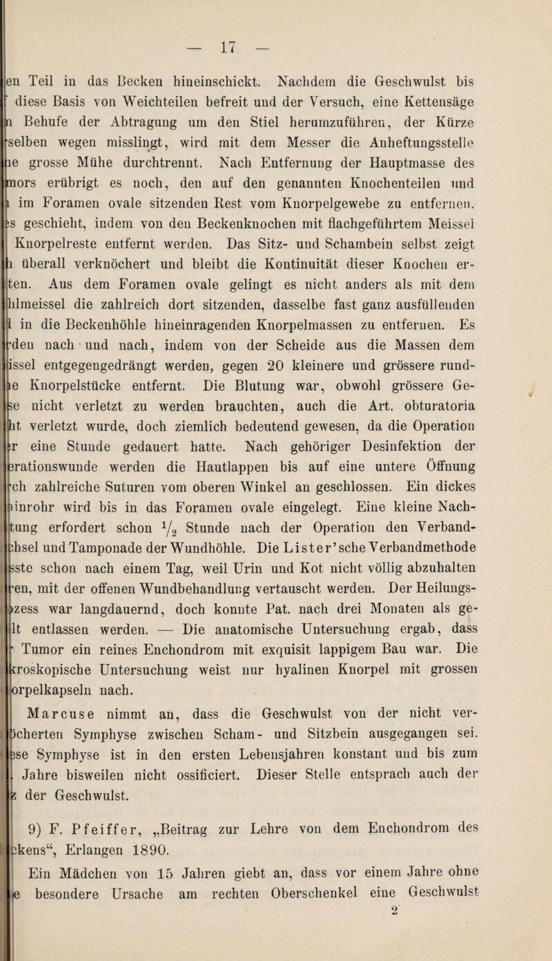 en Teil in das Becken hineinschickt. Nachdem die Geschwulst bis diese Basis von Weichteilen befreit und der Versuch, eine Kettensäge n Behufe der Abtragung um den Stiel herumzuführen, der Kürze selben wegen misslingt, wird mit dem Messer die Anheftungsstelle le grosse Mühe durchtrennt. Nach Entfernung der Hauptmasse des nors erübrigt es noch, den auf den genannten Knochenteilen und l im Foramen ovale sitzenden Rest vom Knorpelgewebe zu entfernen. iS geschieht, indem von den Beckenknochen mit flachgeführtem Meissei Knorpelreste entfernt werden. Das Sitz- und Schambein selbst zeigt i überall verknöchert und bleibt die Kontinuität dieser Knochen er- ten. Aus dem Foramen ovale gelingt es nicht anders als mit dem hlmeissel die zahlreich dort sitzenden, dasselbe fast ganz ausfüllenden i in die Beckenhöhle hineinragenden Knorpelmassen zu entfernen. Fs •den nach und nach, indem von der Scheide aus die Massen dem issel entgegengedrängt werden, gegen 20 kleinere und grössere rund- le Knorpelstücke entfernt. Die Blutung war, obwohl grössere Ge- te nicht verletzt zu werden brauchten, auch die Art. obturatoria it verletzt wurde, doch ziemlich bedeutend gewesen, da die Operation ^r eine Stunde gedauert hatte. Nach gehöriger Desinfektion der 3rationswunde werden die Hautlappen bis auf eine untere Öffnung ■ch zahlreiche Suturen vom oberen Winkel an geschlossen. Ein dickes nnrohr wird bis in das Foramen ovale eingelegt. Eine kleine Nach- tung erfordert schon 1/2 Stunde nach der Operation den Verband- i Jhsel und Tamponade der Wundhöhle. Die L i s t e r’ sehe Verbandmethode 3ste schon nach einem Tag, weil Urin und Kot nicht völlig abzuhalten fen, mit der offenen Wundbehandlung vertauscht werden. Der Heilungs- >zess war langdauernd, doch konnte Pat. nach drei Monaten als ge- ; 1t entlassen werden. — Die anatomische Untersuchung ergab, dass Tumor ein reines Enchondrom mit exquisit lappigem Bau war. Die (froskopische Untersuchung weist nur hyalinen Knorpel mit grossen orpelkapseln nach. Marcuse nimmt an, dass die Geschwulst von der nicht ver- !j icherten Symphyse zwischen Scham- und Sitzbein ausgegangen sei. i jse Symphyse ist in den ersten Lebensjahren konstant und bis zum Jahre bisweilen nicht ossificiert. Dieser Stelle entsprach auch der fc der Geschwulst. 9) F. Pfeiffer, „Beitrag zur Lehre von dem Enchondrom des I pkens“, Erlangen 1890. Ein Mädchen von 15 Jahren giebt an, dass vor einem Jahre ohne je besondere Ursache am rechten Oberschenkel eine Geschwulst