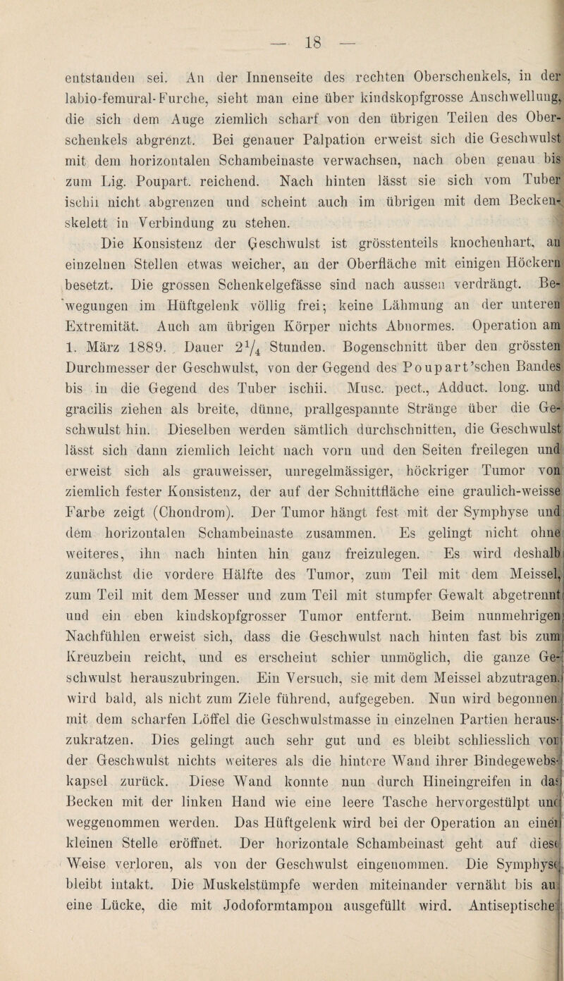 entstanden sei. An der Innenseite des rechten Oberschenkels, in der labio-femural- Furche, sieht man eine über kindskopfgrosse Anschwellung, die sich dem Auge ziemlich scharf von den übrigen Teilen des Ober¬ schenkels abgrenzt. Bei genauer Palpation erweist sich die Geschwulst mit dem horizontalen Schambeinaste verwachsen, nach oben genau bis zum Lig. Poupart. reichend. Nach hinten lässt sie sich vom Tuber ischii nicht abgrenzen und scheint auch im übrigen mit dem Becken¬ skelett in Verbindung zu stehen. Die Konsistenz der Geschwulst ist grösstenteils knochenhart, an einzelnen Stellen etwas weicher, an der Oberfläche mit einigen Höckern besetzt. Die grossen Schenkelgefässe sind nach aussen verdrängt. Be¬ wegungen im Hüftgelenk völlig frei-, keine Lähmung an der unteren Extremität. Auch am übrigen Körper nichts Abnormes. Operation am 1. März 1889. . Dauer 21/4 Stunden. Bogenschnitt über den grössten Durchmesser der Geschwulst, von der Gegend des Poupart’schen Bandes bis in die Gegend des Tuber ischii. Muse, pect., Adduct. long. und gracilis ziehen als breite, dünne, prallgespannte Stränge über die Ge¬ schwulst hin. Dieselben werden sämtlich durchschnitten, die Geschwulst lässt sich dann ziemlich leicht nach vorn und den Seiten freilegen und erweist sich als grauweisser, unregelmässiger, höckriger Tumor von ziemlich fester Konsistenz, der auf der Schnittfläche eine graulich-weisse Farbe zeigt (Chondrom). Der Tumor hängt fest mit der Symphyse und n dem horizontalen Schambeinaste zusammen. Es gelingt nicht ohne weiteres, ihn nach hinten hin ganz freizulegen. Es wird deshalb zunächst die vordere Hälfte des Tumor, zum Teil mit dem Meissei, zum Teil mit dem Messer und zum Teil mit stumpfer Gewalt abgetrennt: und ein eben kindskopfgrosser Tumor entfernt. Beim nunmehrigen: Nachfühlen erweist sich, dass die Geschwulst nach hinten fast bis zumj Kreuzbein reicht, und es erscheint schier unmöglich, die ganze Ge-: schwulst herauszubringen. Ein Versuch, sie mit dem Meissei abzutragen,! wird bald, als nicht zum Ziele führend, aufgegeben. Nun wird begonnen mit dem scharfen Löffel die Geschwulstmasse in einzelnen Partien heraus-' zukratzen. Dies gelingt auch sehr gut und es bleibt schliesslich vor der Geschwulst nichts weiteres als die hintere Wand ihrer Bindegewebs-' kapsel zurück. Diese Wand konnte nun durch Hineingreifen in da<) Becken mit der linken Hand wie eine leere Tasche hervorgestülpt und weggenommen werden. Das Hüftgelenk wird bei der Operation an einei kleinen Stelle eröffnet. Der horizontale Schambeinast geht auf dies* Weise verloren, als von der Geschwulst eingenommen. Die Symphys( bleibt intakt. Die Muskelstümpfe werden miteinander vernäht bis au eine Lücke, die mit Jodoformtampon ausgefüllt wird. Antiseptische