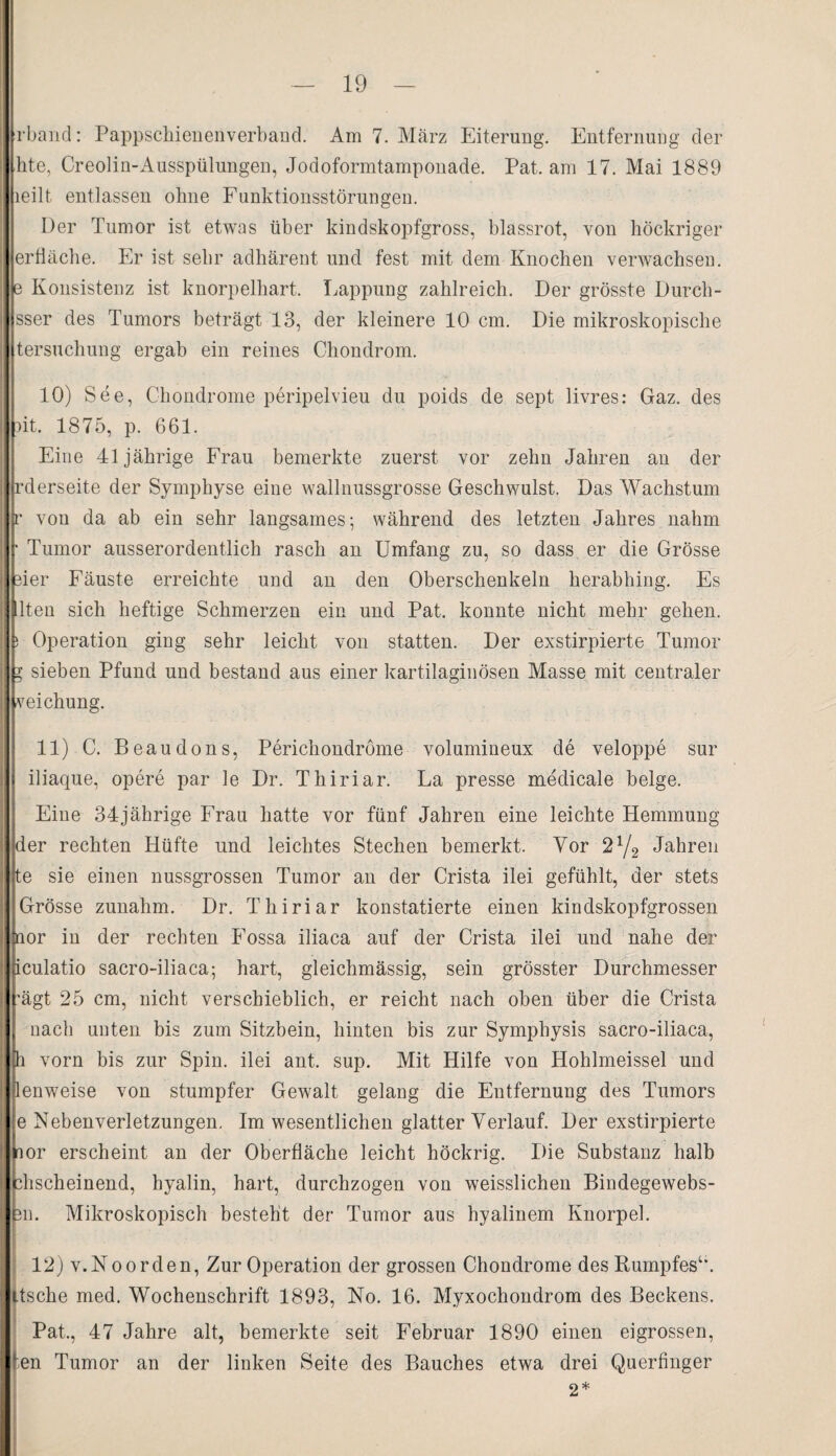 rband: Pappschienenverband. Am 7. März Eiterung. Entfernung der hte, Creolin-Ausspülungen, Jodoformtamponade. Pat. am 17. Mai 1889 leilt entlassen ohne Funktionsstörungen. Der Tumor ist etwas über kindskopfgross, blassrot, von höckriger erfläche. Er ist sehr adhärent und fest mit dem Knochen verwachsen, e Konsistenz ist knorpelhart. Lappung zahlreich. Der grösste Durch- sser des Tumors beträgt 13, der kleinere 10 cm. Die mikroskopische tersuchung ergab ein reines Chondrom. 10) See, Chondrome peripelvieu du poids de sept livres: Gaz. des ait. 1875, p. 661. Eine 41jährige Frau bemerkte zuerst vor zehn Jahren an der rderseite der Symphyse eine wallnussgrosse Geschwulst. Das Wachstum r von da ab ein sehr langsames; während des letzten Jahres nahm • Tumor ausserordentlich rasch an Umfang zu, so dass er die Grösse eier Fäuste erreichte und an den Oberschenkeln herabhing. Es lten sich heftige Schmerzen ein und Pat. konnte nicht mehr gehen. Operation ging sehr leicht von statten. Der exstirpierte Tumor y sieben Pfund und bestand aus einer kartilaginösen Masse mit centraler veichung. 11) C. Beaudons, Perichondrome volumineux de veloppe sur iliaque, opere par le Dr. Thiriar. La presse medical e beige. Eine 34jährige Frau hatte vor fünf Jahren eine leichte Hemmung der rechten Hüfte und leichtes Stechen bemerkt. Vor 2 x/2 Jahren te sie einen nussgrossen Tumor an der Crista ilei gefühlt, der stets Grösse zunahm. Dr. Thiriar konstatierte einen kindskopfgrossen nor in der rechten Fossa iliaca auf der Crista ilei und nahe der iculatio sacro-iliaca; hart, gleichmässig, sein grösster Durchmesser ’ägt 25 cm, nicht verschieblich, er reicht nach oben über die Crista nach unten bis zum Sitzbein, hinten bis zur Symphysis sacro-iliaca, h vorn bis zur Spin, ilei ant, sup. Mit Hilfe von Hohlmeissel und lenweise von stumpfer Gewalt gelang die Entfernung des Tumors e Nebenverletzungen. Im wesentlichen glatter Verlauf. Der exstirpierte nor erscheint an der Oberfläche leicht höckrig. Die Substanz halb Anscheinend, hyalin, hart, durchzogen von weisslichen Bindegewebs- 3ii. Mikroskopisch besteht der Tumor aus hyalinem Knorpel. 12) v.Noorden, Zur Operation der grossen Chondrome des Rumpfes1,. Itsche med. Wochenschrift 1893, No. 16. Myxochondrom des Beckens. Pat., 47 Jahre alt, bemerkte seit Februar 1890 einen eigrossen, fen Tumor an der linken Seite des Bauches etwa drei Querfinger 2*