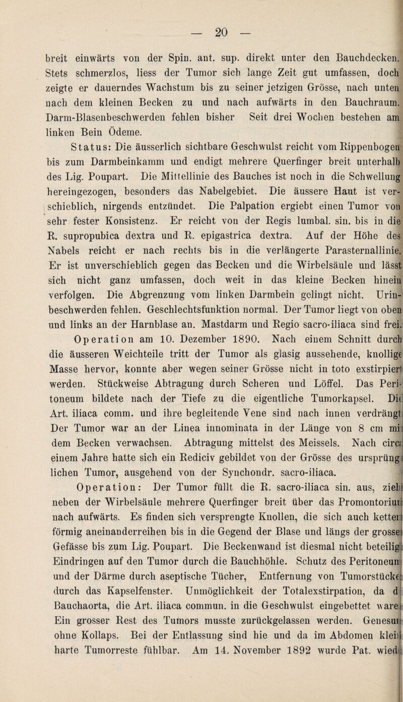 breit einwärts von der Spin. ant. sup. direkt unter den Bauchdecken. Stets schmerzlos, liess der Tumor sich lange Zeit gut umfassen, doch zeigte er dauerndes Wachstum bis zu seiner jetzigen Grösse, nach unten nach dem kleinen Becken zu und nach aufwärts in den Bauchraum. Darm-Blasenbeschwerden fehlen bisher Seit drei Wochen bestehen am linken Bein Ödeme. Status: Die äusserlich sichtbare Geschwulst reicht vom Kippenbogen bis zum Darmbeinkamm und endigt mehrere Querfinger breit unterhalb des Lig. Poupart. Die Mittellinie des Bauches ist noch in die Schwellung hereingezogen, besonders das Nabelgebiet. Die äussere Haut ist ver¬ schieblich, nirgends entzündet. Die Palpation ergiebt einen Tumor von sehr fester Konsistenz. Er reicht von der Kegis lumbal, sin. bis in die K. supropubica dextra und R. epigastrica dextra. Auf der Höhe des Nabels reicht er nach rechts bis in die verlängerte Parasternallinie. Er ist unverschieblich gegen das Becken und die Wirbelsäule und lässt sich nicht ganz umfassen, doch weit in das kleine Becken hinein verfolgen. Die Abgrenzung vom linken Darmbein gelingt nicht. Urin¬ beschwerden fehlen. Geschlechtsfunktion normal. Der Tumor liegt von oben und links an der Harnblase an. Mastdarm und Regio sacro-iliaca sind frei. Operation am 10. Dezember 1890. Nach einem Schnitt durch die äusseren Weichteile tritt der Tumor als glasig aussehende, knollige Masse hervor, konnte aber wegen seiner Grösse nicht in toto exstirpierl werden. Stückweise Abtragung durch Scheren und Löffel. Das Peri¬ toneum bildete nach der Tiefe zu die eigentliche Tumorkapsel. Di( Art. iliaca comm. und ihre begleitende Vene sind nach innen verdrängt Der Tumor war an der Linea innominata in der Länge von 8 cm mi: dem Becken verwachsen. Abtragung mittelst des Meisseis. Nach circ; einem Jahre hatte sich ein Rediciv gebildet von der Grösse des ursprüng; liehen Tumor, ausgehend von der Synchondr. sacro-iliaca. Operation: Der Tumor füllt die R. sacro-iliaca sin. aus, zieh! neben der Wirbelsäule mehrere Querfinger breit über das Promontoriui: nach aufwärts. Es finden sich versprengte Knollen, die sich auch ketteri förmig aneinanderreihen bis in die Gegend der Blase und längs der grosse.» Gefässe bis zum Lig. Poupart. Die Beckenwand ist diesmal nicht beteilig : Eindringen auf den Tumor durch die Bauchhöhle. Schutz des Peritoneum und der Därme durch aseptische Tücher, Entfernung von Tumorstücke durch das Kapselfenster. Unmöglichkeit der Totalexstirpation, da d Bauchaorta, die Art. iliaca commun. in die Geschwulst eingebettet wäre Ein grosser Rest des Tumors musste zurückgelassen werden. Genesui ohne Kollaps. Bei der Entlassung sind hie und da im Abdomen ldeii harte Tumorreste fühlbar. Am 14. November 1892 wurde Pat. wied