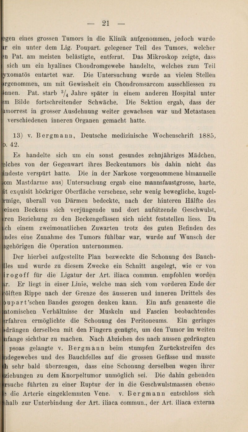 3gen eines grossen Tumors in die Klinik aufgenommen, jedoch wurde ir ein unter dem Lig. Poupart. gelegener Teil des Tumors, welcher :n Pat. am meisten belästigte, entfernt. Das Mikroskop zeigte, dass sich um ein hyalines Chondromgewebe handelte, welches zum Teil pxomatös entartet war. Die Untersuchung wurde an vielen Stellen ^genommen, um mit Gewissheit ein Chondromsarcom ausschliessen zu nnen. Pat. starb 3/4 Jahre später in einem anderen Hospital unter m Bilde fortschreitender Schwäche. Die Sektion ergab, dass der imorrest in grosser Ausdehnung weiter gewachsen war und Metastasen verschiedenen inneren Organen gemacht hatte. 13) v. Bergmann, Deutsche medizinische Wochenschrift 1885, ). 42. Es handelte sich um ein sonst gesundes zehnjähriges Mädchen, dches von der Gegenwart ihres Beckentumors bis dahin nicht das ndeste verspürt hatte. Die in der Narkose vorgenommene bimanuelle om Mastdarme aus) Untersuchung ergab eine mannsfaustgrosse, harte, t exquisit höckriger Oberfläche versehene, sehr wenig bewegliche, kugel- unige, überall von Därmen bedeckte, nach der hinteren Hälfte des einen Beckens sich verjüngende und dort aufsitzende Geschwulst, ren Beziehung zu den Beckengefässen sich nicht feststellen liess. Da ch einem zweimonatlichen Zuwarten trotz des guten Befinden des ndes eine Zunahme des Tumors fühlbar war, wurde auf Wunsch der igehörigen die Operation unternommen. Der hierbei aufgestellte Plan bezweckte die Schonung des Bauch¬ les und wurde zu diesem Zwecke ein Schnitt angelegt, wie er von rogoff für die Ligatur der Art. iliaca commun. empfohlen worden r. Er liegt in einer Linie, welche man sich vom vorderen Ende der ölften Rippe nach der Grenze des äusseren und inneren Drittels des >upart’schen Bandes gezogen denken kann. Ein aufs genaueste die {Römischen Verhältnisse der Muskeln und Fascien beobachtendes rfahren ermöglichte die Schonung des Peritoneums. Ein geringes drängen derselben mit den Fingern genügte, um den Tumor im weiten ifange sichtbar zu machen. Nach Abziehen des nach aussen gedrängten psoas gelangte v. Bergmann beim stumpfen Zurückstreifen des idegewebes und des Bauchfelles auf die grossen Gefässe und musste sehr bald überzeugen, dass eine Schonung derselben wegen ihrer iehungen zu dem Knorpeltumor unmöglich sei. Die dahin gehenden suche führten zu einer Ruptur der in die Geschwulstmassen ebenso fc die Arterie eingeklemmten Vene. v. Bergmann entschloss sich dialb zur Unterbindung der Art. iliaca commun., der Art. iliaca externa