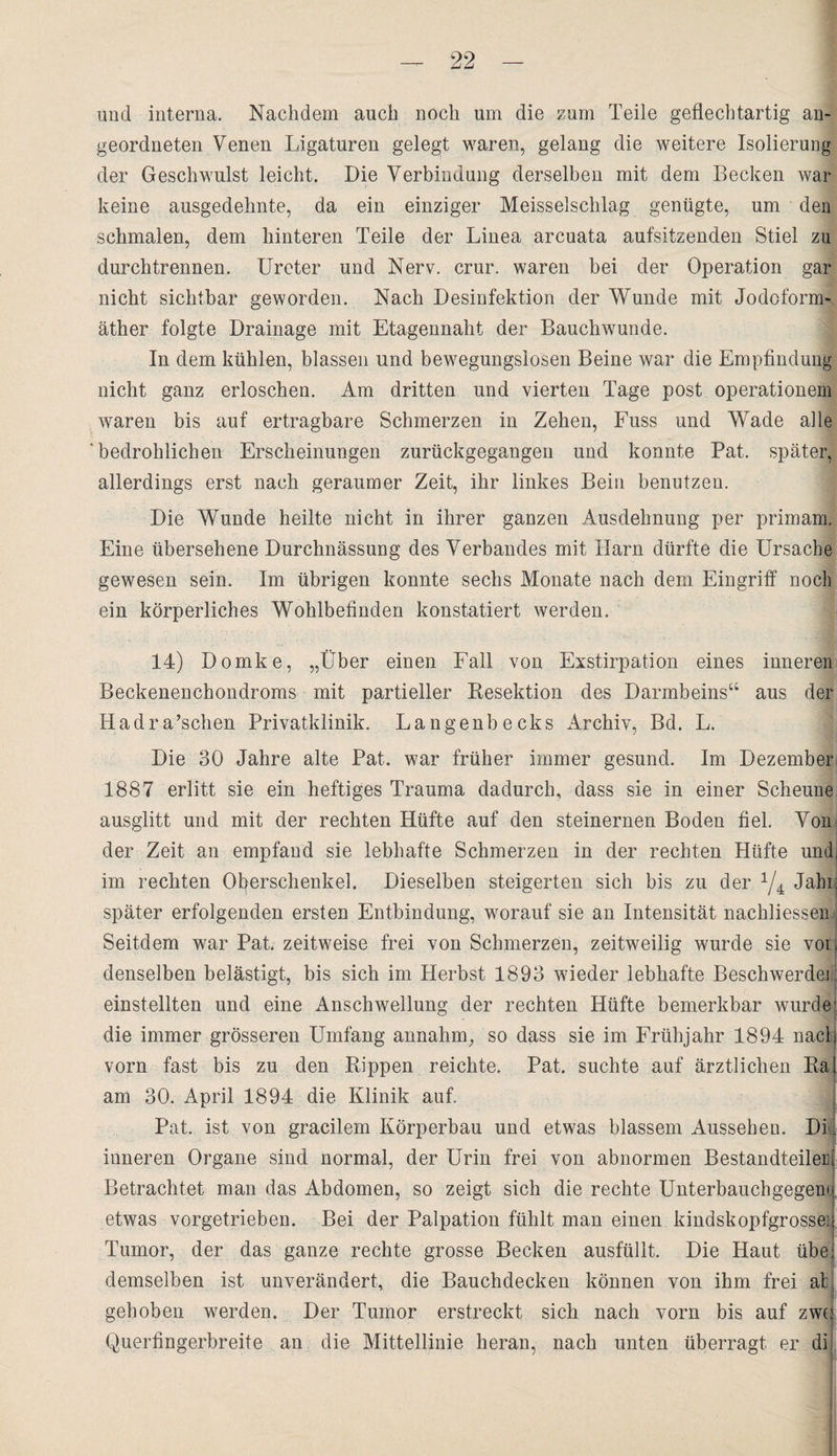 und interna. Nachdem auch noch um die zum Teile geflechtartig an¬ geordneten Venen Ligaturen gelegt waren, gelang die weitere Isolierung der Geschwulst leicht. Die Verbindung derselben mit dem Becken war keine ausgedehnte, da ein einziger Meisselschlag genügte, um den schmalen, dem hinteren Teile der Linea arcuata aufsitzenden Stiel zu durch trennen. Ureter und Nerv. crur. waren bei der Operation gar nicht sichtbar geworden. Nach Desinfektion der Wunde mit Jodoform¬ äther folgte Drainage mit Etagennaht der Bauchwunde. In dem kühlen, blassen und bewegungslosen Beine war die Empfindung nicht ganz erloschen. Am dritten und vierten Tage post operationein waren bis auf ertragbare Schmerzen in Zehen, Fuss und Wade alle 'bedrohlichen Erscheinungen zurückgegangen und konnte Pat. später, allerdings erst nach geraumer Zeit, ihr linkes Bein benutzen. Die Wunde heilte nicht in ihrer ganzen Ausdehnung per primam. Eine übersehene Durchnässung des Verbandes mit Harn dürfte die Ursache gewesen sein. Im übrigen konnte sechs Monate nach dem Eingriff noch ein körperliches Wohlbefinden konstatiert werden. 14) Domke, „Über einen Fall von Exstirpation eines inneren Beckenenchondroms mit partieller Resektion des Darmbeins“ aus der Hadra’schen Privatklinik. Langenbecks Archiv, Bd. L. Die 30 Jahre alte Pat. war früher immer gesund. Im Dezember 1887 erlitt sie ein heftiges Trauma dadurch, dass sie in einer Scheune ausglitt und mit der rechten Hüfte auf den steinernen Boden fiel. Von der Zeit an empfand sie lebhafte Schmerzen in der rechten Hüfte undi im rechten Oberschenkel. Dieselben steigerten sich bis zu der 1/4 Jahij später erfolgenden ersten Entbindung, worauf sie an Intensität nachliessen.. Seitdem war Pat, zeitweise frei von Schmerzen, zeitweilig wurde sie vor, denselben belästigt, bis sich im Herbst 1893 wieder lebhafte Beschwerde! einstellten und eine Anschrvellung der rechten Hüfte bemerkbar wurde die immer grösseren Umfang annahm, so dass sie im Frühjahr 1894 nach vorn fast bis zu den Kippen reichte, Pat. suchte auf ärztlichen Rai am 30. April 1894 die Klinik auf. Pat. ist von gracilem Körperbau und etwas blassem Aussehen. DL inneren Organe sind normal, der Urin frei von abnormen Bestandteilen Betrachtet man das Abdomen, so zeigt sich die rechte Unterbauchgegem etwas vorgetrieben. Bei der Palpation fühlt man einen kindskopfgrossei Tumor, der das ganze rechte grosse Becken ausfüllt. Die Haut übe.; demselben ist unverändert, die Bauchdecken können von ihm frei afc; I gehoben werden. Der Tumor erstreckt sich nach vorn bis auf zwo Querfingerbreite an die Mittellinie heran, nach unten überragt er di