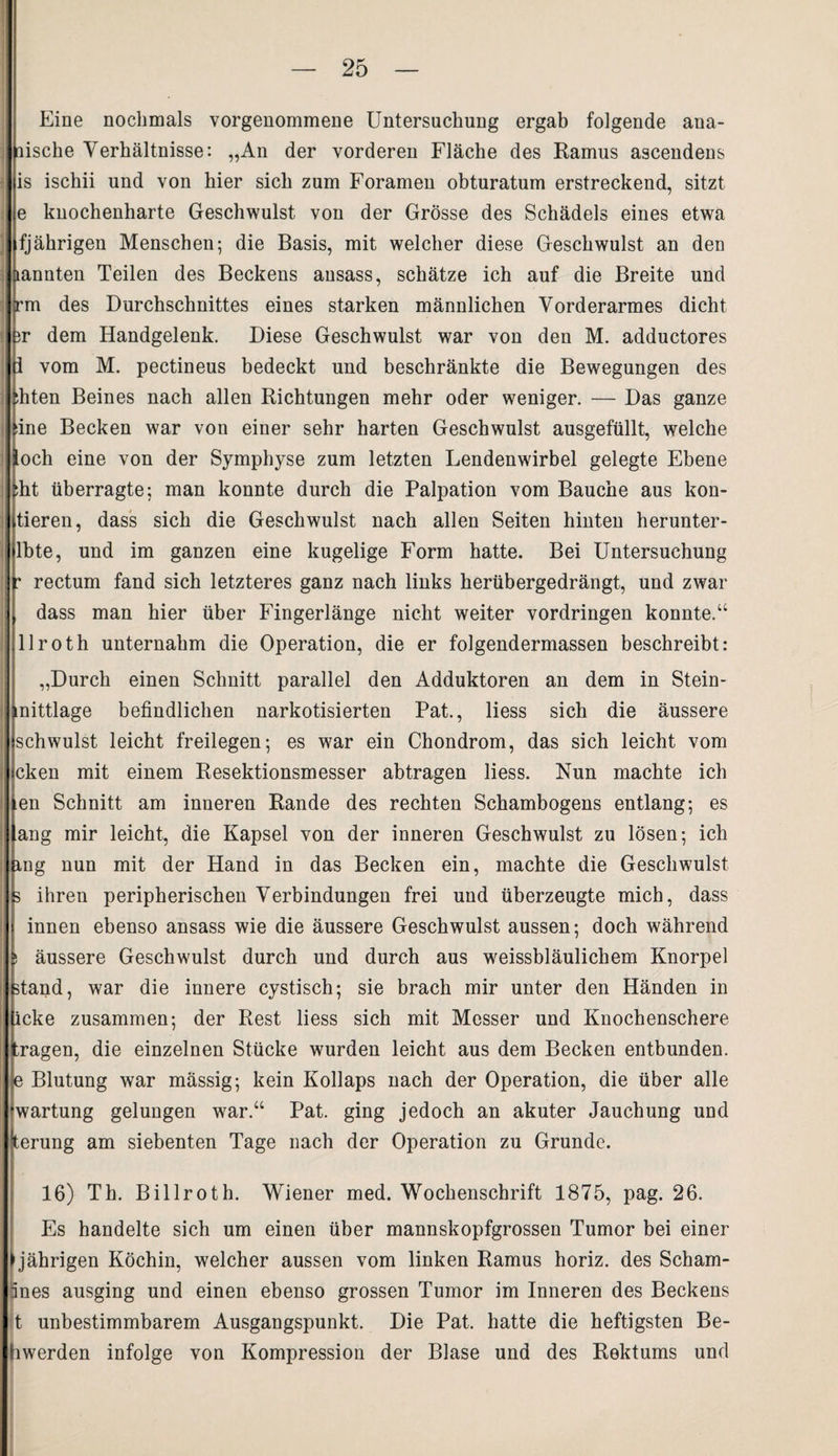 Eine nochmals vorgenommene Untersuchung ergab folgende ana- fiische Verhältnisse: „An der vorderen Fläche des Ramus ascendens is ischii und von hier sich zum Foramen obturatum erstreckend, sitzt je knochenharte Geschwulst von der Grösse des Schädels eines etwa fjährigen Menschen; die Basis, mit welcher diese Geschwulst an den nannten Teilen des Beckens ausass, schätze ich auf die Breite und trm des Durchschnittes eines starken männlichen Vorderarmes dicht ir dem Handgelenk. Diese Geschwulst war von den M. adductores i vom M. pectineus bedeckt und beschränkte die Bewegungen des :hten Beines nach allen Richtungen mehr oder weniger. — Das ganze ine Becken war von einer sehr harten Geschwulst ausgefüllt, welche (och eine von der Symphyse zum letzten Lendenwirbel gelegte Ebene :ht überragte; man konnte durch die Palpation vom Bauche aus kon¬ tieren, dass sich die Geschwulst nach allen Seiten hinten herunter- lbte, und im ganzen eine kugelige Form hatte. Bei Untersuchung • rectum fand sich letzteres ganz nach links herübergedrängt, und zwar dass man hier über Fingerlänge nicht weiter Vordringen konnte.“ llroth unternahm die Operation, die er folgendermassen beschreibt: „Durch einen Schnitt parallel den Adduktoren an dem in Stein- mittlage befindlichen narkotisierten Pat., liess sich die äussere schwulst leicht freilegen; es war ein Chondrom, das sich leicht vom cken mit einem Resektionsmesser abtragen liess. Nun machte ich lien Schnitt am inneren Rande des rechten Schambogens entlang; es lang mir leicht, die Kapsel von der inneren Geschwulst zu lösen; ich mg nun mit der Hand in das Becken ein, machte die Geschwulst 3 ihren peripherischen Verbindungen frei und überzeugte mich, dass innen ebenso ansass wie die äussere Geschwulst aussen; doch während ; äussere Geschwulst durch und durch aus weissbläulichem Knorpel stand, war die innere cystisch; sie brach mir unter den Händen in icke zusammen; der Rest liess sich mit Messer und Knochenschere (tragen, die einzelnen Stücke wurden leicht aus dem Becken entbunden, e Blutung war mässig; kein Kollaps nach der Operation, die über alle Wartung gelungen war.“ Pat. ging jedoch an akuter Jauchung und terung am siebenten Tage nach der Operation zu Grunde. 16) Th. Billroth. Wiener med. Wochenschrift 1875, pag. 26. Es handelte sich um einen über mannskopfgrossen Tumor bei einer jährigen Köchin, welcher aussen vom linken Ramus horiz. des Scham- änes ausging und einen ebenso grossen Tumor im Inneren des Beckens t unbestimmbarem Ausgangspunkt. Die Pat, hatte die heftigsten Be- hwerden infolge von Kompression der Blase und des Rektums und