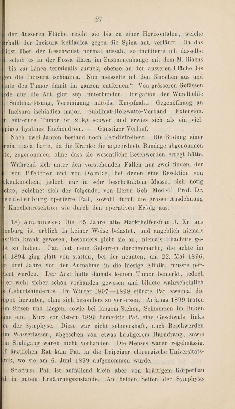 der äusseren Fläche reicht sie bis zu einer Horizontalen, welche rhalb der Incisura ischiadica gegen die Spina ant. verläuft. Da das iost über der Geschwulst normal aussah, so incidierte ich dasselbe . schob es in der Fossa iliaca im Zusammenhänge mit dem M. iliacus bis zur Linea terminalis zurück, ebenso an der äusseren Fläche bis en die Incisura ischiadica. Nun meisselte ich den Knochen aus und mte den Tumor damit im ganzen entfernen.“ Von grösseren Gefässen •de nur die Art, glut. sup. unterbunden. Irrigation der Wundhöhle Sublimatlösung, Vereinigung mittelst Knopfnaht, Gegenöffnuug an Incisura ischiadica major. Sublimat-Holzwatte-Verband. Extension, r entfernte Tumor ist 2 kg schwer und erwies sich als ein viel- piges hyalines Enchondrom. — Günstiger Verlauf. Nach zwei Jahren bestand noch Recidivfreiheit, Die Bildung einer mia iliaca hatte, da die Kranke die augeordnete Bandage abgenommen te, zugenommen, ohne dass sie wesentliche Beschwerden erregt hätte. Während sich unter den vorstehenden Fällen nur zwei finden, der 1 von Pfeiffer und von Domke, bei denen eine Resektion von ikenknocheu, jedoch nur in sehr beschränktem Masse, sich nötig chte, zeichnet sich der folgende, von Herrn Geh. Med.-R, Prof. Dr. endelenburg operierte Fall, sowohl durch die grosse Ausdehnung ■ Knochenresektion wie durch den operativen Erfolg aus. 18) Anamnese: Die 45 Jahre alte Markthelfersfrau J. Kr. aus enburg ist erblich in keiner Weise belastet, und angeblich niemals stlich krank gewesen, besonders giebt sie an, niemals Rhachitis ge- )t zu haben. Pat, hat neun Geburten durchgemacht; die achte im i 1894 ging glatt von statten, bei der neunten, am 22. Mai 1896, o drei Jahre vor der Aufnahme in die hiesige Klinik, musste per- iert werden. Der Arzt hatte damals keinen Tumor bemerkt, jedoch er wohl sicher schon vorhanden gewesen und bildete wahrscheinlich > Geburtshindernis. Im Winter 1897—1898 stürzte Pat. zweimal die 3ppe herunter, ohne sich besonders zu verletzen. Anfangs 1899 traten m Sitzen und Liegen, sowie bei langem Stehen, Schmerzen im linken pne ein. Kurz vor Ostern 1899 bemerkte Pat. eine Geschwulst links 3r der Symphyse. Diese war nicht schmerzhaft, auch Beschwerden m Wasserlassen, abgesehen von etwas häufigerem Harndrang, sowie m Stuhlgang waren nicht vorhanden. Die Menses waren regelmässig, f ärztlichen Rat kam Pat. in die Leipziger chirurgische Universitäts- nik, wo sie am 6. Juni 1899 aufgenommen wurde. Status: Pat. ist auffallend klein aber von kräftigem Körperbau <d in gutem Ernährungszustände. An beiden Seiten der Symphyse,