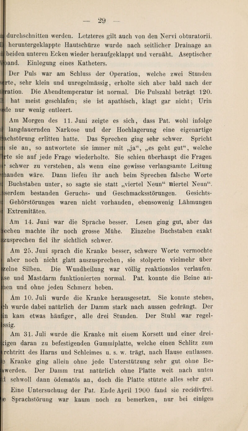 a durchschnitten werden. Letzteres gilt auch von den Nervi obturatorii. heruntergeklappte Hautschürze wurde nach seitlicher Drainage an i beiden unteren Ecken wieder heraufgeklappt und vernäht. Aseptischer )and. Einlegung eines Katheters. 'j 3 Der Puls war am Schluss der Operation, welche zwei Stunden rte, sehr klein und unregelmässig, erholte sich aber bald nach der -ation. Die Abendtemperatur ist normal. Die Pulszahl beträgt 120. hat meist geschlafen; sie ist apathisch, klagt gar nicht; Urin de nur wenig entleert. Am Morgen des 11. Juni zeigte es sich, dass Pat. wohl infolge : langdauernden Narkose und der Hochlagerung eine eigenartige r ächstörung erlitten hatte. Das Sprechen ging sehr schwer. Spricht l sie an, so antwortete sie immer mit „ja“, „es geht gut“, welche 1 rte ie auf jede Frage wiederholte. Sie schien überhaupt die Fragen i ‘ schwer zu verstehen, als wenn eine gewisse verlangsamte Leitung landen wäre. Dann liefen ihr auch beim Sprechen falsche Worte Buchstaben unter, so sagte sie statt „viertel Neun“ niertel Neun“. . serdem bestanden Geruchs- und Geschmacksstörungen. Gesichts- Gehörstörungen waren nicht vorhanden, ebensowenig Lähmungen i Extremitäten. Am 14. Juni war die Sprache besser. Lesen ging gut, aber das echen machte ihr noch grosse Mühe. Einzelne Buchstaben exakt susprechen fiel ihr sichtlich schwer. Am 25. Juni sprach die Kranke besser, schwere Worte vermochte i aber noch nicht glatt auszusprechen, sie stolperte vielmehr über Heine Silben. Die Wundheilung war völlig reaktionslos verlaufen, se und Mastdarm funktionierten normal. Pat. konnte die Beine an- len und ohne jeden Schmerz heben. Am 10. Juli wurde die Kranke herausgesetzt. Sie konnte stehen, :h wurde dabei natürlich der Damm stark nach aussen gedrängt. Der in kam etwas häufiger, alle drei Stunden. Der Stuhl war regel- ssig. Am 31. Juli wurde die Kranke mit einem Korsett und einer drei- pgen daran zu befestigenden Gummiplatte, welche einen Schlitz zum rchtritt des Harns und Schleimes u. s. w. trägt, nach Hause entlassen. 3 Kranke ging allein ohne jede Unterstützung sehr gut ohne Be¬ iwerden. Der Damm trat natürlich ohne Platte weit nach unten 1 schwoll dann ödematös an, doch die Platte stützte alles sehr gut. Eine Untersuchung der Pat. Ende April 1900 fand sie reeidivfrei. ie Sprachstörung war kaum noch zu bemerken, nur bei einigen