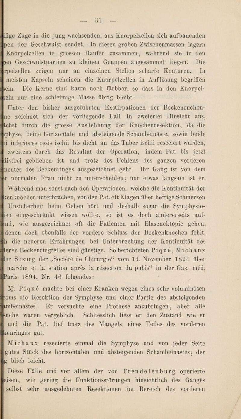 -—— —■— .LU. fige Züge iu die jung wachsenden, aus Knorpelzellen sich auf bauenden pen der Geschwulst sendet. In diesen groben Zwischenmassen lagern Knorpelzellen in grossen Haufen zusammen, während sie in den en Geschwulstpartien zu kleinen Gruppen angesammelt liegen. Die rpelzellen zeigen nur an einzelnen Stellen scharfe Konturen. In meisten Kapseln scheinen die Knorpelzellen in Auflösung begriffen »ein. Die Kerne sind kaum noch färbbar, so dass in den Knorpel¬ tein nur eine schleimige Masse übrig bleibt. Unter den bisher ausgeführten Exstirpationen der Beckenenchon- Iie zeichnet sich der vorliegende Fall in zweierlei Hinsicht aus, ,chst durch die grosse Ausdehnung der Knochenresektion, da die physe, beide horizontale und absteigende Schambeinäste, sowie beide i inferiores ossis ischii bis dicht an das Tuber ischii reseciert wurden, zweitens durch das Resultat der Operation, indem Pat. bis jetzt livfrei geblieben ist und trotz des Fehlens des ganzen vorderen jnentes des Beekenringes ausgezeichnet geht, Ihr Gang ist von dem r normalen Frau nicht zu unterscheiden; nur etwas langsam ist er. Während man sonst nach den Operationen, welche die Kontinuität der cenknochen unterbrachen, von den Pat. oft Klagen über heftige Schmerzen Unsicherheit beim Gehen hört und deshalb sogar die Symphysio- en eingeschränkt wissen wollte, so ist es doch andererseits auf- nd, wie ausgezeichnet oft die Patienten mit Blasenektopie gehen, denen doch ebenfalls der vordere Schluss der Beckenknochen fehlt, h die neueren Erfahrungen bei Unterbrechung der Kontinuität des eren Beckenringteiles sind günstige. So berichteten Pique, Michaux er Sitzung der „Societe de Chirurgie“ vom 14. November 1894 über marche et la Station apres la resection du pubis“ in der Gaz. med. Wris 1894, Nr. 46 folgendes: M. Pique machte bei einer Kranken wegen eines sehr voluminösen :oms die Resektion der Symphyse und einer Partie des absteigenden Lmbeinastes. Er versuchte eine Prothese anzubringen, aber alle mche waren vergeblich. Schliesslich Hess er den Zustand wie er und die Pat. lief trotz des Mangels eines Teiles des vorderen ienringes gut. j Michaux resecierte einmal die Symphyse und von jeder Seite gutes Stück des horizontalen und absteigenden Schambeinastes; der g blieb leicht. Diese Fälle und vor allem der von Trendelenburg operierte sisen, wie gering die Funktionsstörungen hinsichtlich des Ganges selbst sehr ausgedehnten Resektionen im Bereich des vorderen