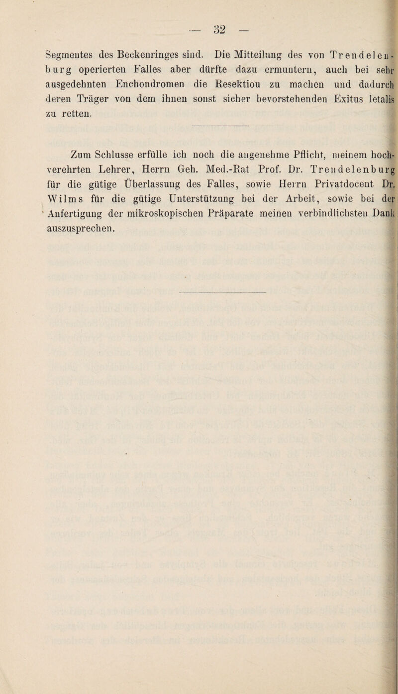 Segmentes des Beckenringes sind. Die Mitteilung des von Trendelen- burg operierten Falles aber dürfte dazu ermuntern, auch bei sein- ausgedehnten Enchondromen die Kesektiou zu machen und dadurch deren Träger von dem ihnen sonst sicher bevorstehenden Exitus letalis zu retten. Zum Schlüsse erfülle ich noch die angenehme Pflicht, meinem hoch¬ verehrten Lehrer, Herrn Geh. Med.-Rat Prof. Dr. Trendelenburg für die gütige Überlassung des Falles, sowie Herrn Privatdocent Dr. Wilms für die gütige Unterstützung bei der Arbeit, sowie bei der ■ Anfertigung der mikroskopischen Präparate meinen verbindlichsten Dank auszusprechen.
