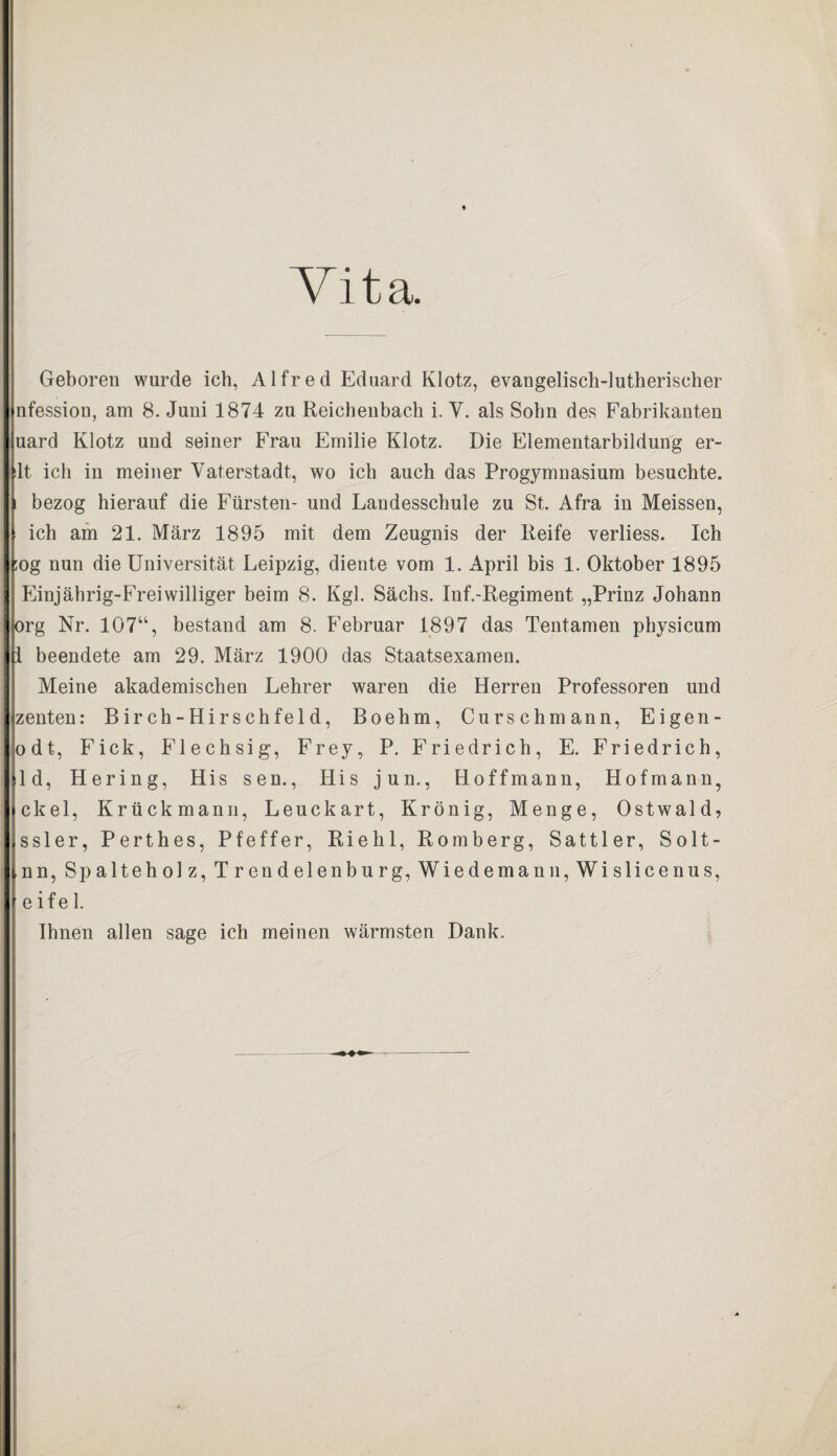 Vita. Geboren wurde ich, Alfred Eduard Klotz, evangelisch-lutherischer nfession, am 8. Juni 1874 zu Reichenbach i. V. als Sohn des Fabrikanten uard Klotz und seiner Frau Emilie Klotz. Die Elementarbildung er- :1t ich in meiner Vaterstadt, wo ich auch das Progymnasium besuchte. i bezog hierauf die Fürsten- und Landesschule zu St, Afra in Meissen, ich am 21. März 1895 mit dem Zeugnis der Reife verliess. Ich ;og nun die Universität Leipzig, diente vom 1. April bis 1. Oktober 1895 Einjährig-Frei williger beim 8. Kgl. Sächs. Inf.-Regiment „Prinz Johann org Nr. 107“, bestand am 8. Februar 1897 das Tentamen physicum I beendete am 29. März 1900 das Staatsexamen. Meine akademischen Lehrer waren die Herren Professoren und zenten: Birch-Hirschfeld, Boehm, Curschmann, Eigen- odt, Fick, Flechsig, Frey, P. Friedrich, E. Friedrich, ld, Hering, His sen., His jun., Hoffmann, Hofmann, ekel, Krückmann, Leuckart, Krönig, Menge, Ostwald, ssler, Perthes, Pfeffer, Riehl, Romberg, Sattler, Solt- nn, Spalteholz, Trendelenburg, Wiedemann, Wislicenus, eifei. Ihnen allen sage ich meinen wärmsten Dank.