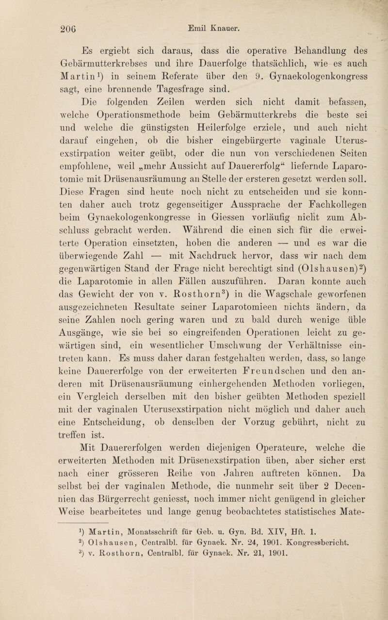 Es ergiebt sich daraus, dass die operative Behandlung des Gebärmutterkrebses und ihre Dauerfolge thatsächlich, wie es auch Martin1) in seinem Referate über den 9. Gynaekologenkongress sagt, eine brennende Tagesfrage sind. Die folgenden Zeilen werden sich nicht damit befassen, welche Operationsmethode beim Gebärmutterkrebs die beste sei und welche die günstigsten Heilerfolge erziele, und auch nicht darauf eingehen, ob die bisher eingebürgerte vaginale Uterus¬ exstirpation weiter geübt, oder die nun von verschiedenen Seiten empfohlene, weil „mehr Aussicht auf Dauererfolg“ liefernde Laparo¬ tomie mit Drüsenausräumung an Stelle der ersteren gesetzt werden soll. Diese Fragen sind heute noch nicht zu entscheiden und sie konn¬ ten daher auch trotz gegenseitiger Aussprache der Fachkollegen beim Gynaekologenkongresse in Giessen vorläufig nicht zum Ab¬ schluss gebracht werden. Während die einen sich für die erwei¬ terte Operation einsetzten, hoben die anderen — und es war die überwiegende Zahl — mit Nachdruck hervor, dass wir nach dem gegenwärtigen Stand der Frage nicht berechtigt sind (Olshausen)2) die Laparotomie in allen Fällen auszuführen. Daran konnte auch das Gewicht der von v. Rosthorn3) in die Wagschale geworfenen ausgezeichneten Resultate seiner Laparotomieen nichts ändern, da seine Zahlen noch gering waren und zu bald durch wenige üble Ausgänge, wie sie bei so eingreifenden Operationen leicht zu ge¬ wärtigen sind, ein wesentlicher Umschwung der Verhältnisse ein- treten kann. Es muss daher daran festgehalten werden, dass, so lange keine Dauererfolge von der erweiterten Freund sehen und den an¬ deren mit Drüsenausräumung einhergehenden Methoden vorliegen, ein Vergleich derselben mit den bisher geübten Methoden speziell mit der vaginalen Uterusexstirpation nicht möglich und daher auch eine Entscheidung, ob denselben der Vorzug gebührt, nicht zu treffen ist. Mit Dauererfolgen werden diejenigen Operateure, welche die erweiterten Methoden mit Drüsenexstirpation üben, aber sicher erst nach einer grösseren Reihe von Jahren auftreten können. Da selbst bei der vaginalen Methode, die nunmehr seit über 2 Decen- nien das Bürgerrecht geniesst, noch immer nicht genügend in gleicher Weise bearbeitetes und lange genug beobachtetes statistisches Mate- J) Martin, Monatsschrift für Geb. n. Gyn. Bd. XIV, Hft. 1. 2) Olshausen, Centralbl. für Gynaek. Nr. 24, 1901. Kongressbericht. 3) v. Rosthorn, Centralbl. für Gynaek. Nr. 21, 1901.