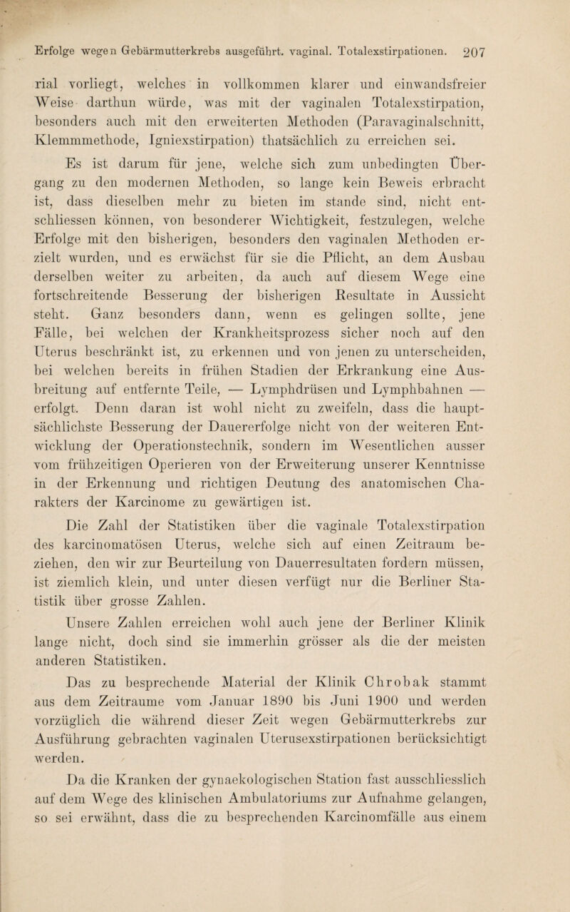 rial vorliegt, welches in vollkommen klarer nnd einwandsfreier Weise dartkun würde, was mit der vaginalen Totalexstirpation, besonders auch mit den erweiterten Methoden (Paravaginalschnitt, Klemmmethode, Igniexstirpation) thatsächlich zu erreichen sei. Es ist darum für jene, welche sich zum unbedingten Über¬ gang zu den modernen Methoden, so lange kein Beweis erbracht ist, dass dieselben mehr zu bieten im stände sind, nicht ent¬ schlossen können, von besonderer Wichtigkeit, festzulegen, welche Erfolge mit den bisherigen, besonders den vaginalen Methoden er¬ zielt wurden, und es erwächst für sie die Pflicht, an dem Ausbau derselben weiter zu arbeiten, da auch auf diesem Wege eine fortschreitende Besserung der bisherigen Resultate in Aussicht steht. Ganz besonders dann, wenn es gelingen sollte, jene Fälle, bei welchen der Krankheitsprozess sicher noch auf den Uterus beschränkt ist, zu erkennen und von jenen zu unterscheiden, hei welchen bereits in frühen Stadien der Erkrankung eine Aus¬ breitung auf entfernte Teile, — Lymphdriisen und Lymphbahnen — erfolgt. Denn daran ist wohl nicht zu zweifeln, dass die haupt¬ sächlichste Besserung der Dauererfolge nicht von der weiteren Ent¬ wicklung der Operationstechnik, sondern im Wesentlichen ausser vom frühzeitigen Operieren von der Erweiterung unserer Kenntnisse in der Erkennung und richtigen Deutung des anatomischen Cha¬ rakters der Karcinome zu gewärtigen ist. Die Zahl der Statistiken über die vaginale Totalexstirpation des karcinomatösen Uterus, welche sich auf einen Zeitraum be¬ ziehen, den wir zur Beurteilung von Dauerresultaten fordern müssen, ist ziemlich klein, und unter diesen verfügt nur die Berliner Sta¬ tistik über grosse Zahlen. Unsere Zahlen erreichen wohl auch jene der Berliner Klinik lange nicht, doch sind sie immerhin grösser als die der meisten anderen Statistiken. Das zu besprechende Material der Klinik Chrobak stammt aus dem Zeiträume vom Januar 1890 bis Juni 1900 und werden vorzüglich die während dieser Zeit wegen Gebärmutterkrebs zur Ausführung gebrachten vaginalen Uterusexstirpationen berücksichtigt werden. Da die Kranken der gynaekologischen Station fast ausschliesslich auf dem Wege des klinischen Ambulatoriums zur Aufnahme gelangen, so sei erwähnt, dass die zu besprechenden Karcinomfälle aus einem