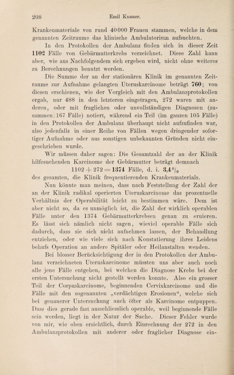 Krankenmateriale von rund 40000 Frauen stammen, welche in dem genannten Zeiträume das klinische Ambulatorium aufsuchten. In den Protokollen der Ambulanz finden sich in dieser Zeit 1102 Fälle von Gebärmutterkrebs verzeichnet. Diese Zahl kann aber, wie aus Nachfolgendem sich ergehen wird, nicht ohne weiteres zu Berechnungen benutzt werden. Die Summe der an der stationären Klinik im genannten Zeit¬ räume zur Aufnahme gelangten Uteruskarcinome beträgt 760; von diesen erschienen, wie der Vergleich mit den Ambulanzprotokollen ergab, nur 488 in den letzteren eingetragen, 272 waren mit an¬ deren , oder mit fraglichen oder unvollständigen Diagnosen (zu¬ sammen 167 Fälle) notiert, während ein Teil (im ganzen 105 Fälle) in den Protokollen der Ambulanz überhaupt nicht aufzufinden war, also jedenfalls in einer Keihe von Fällen wegen dringender sofor¬ tiger Aufnahme oder aus sonstigen unbekannten Gründen nicht ein¬ geschrieben wurde. Wir müssen daher sagen: Die Gesamtzahl der an der Klinik hilfesuchenden Karcinome der Gebärmutter beträgt demnach 1102 4- 272 = 1374 Fälle, d. i. 3,4% des gesamten, die Klinik frequentierenden Krankenmaterials. Nun könnte man meinen, dass nach Feststellung der Zahl der an der Klinik radikal operierten Uteruskarcinome das prozentuelle Verhältnis der Operabilität leicht zu bestimmen wäre. Dem ist aber nicht so, da es unmöglich ist, die Zahl der wirklich operablen Fälle unter den 1374 Gebärmutterkrebsen genau zu eruieren. Es lässt sich nämlich nicht sagen, wieviel operable Fälle sich dadurch, dass sie sich nicht aufnehmen lassen, der Behandlung entziehen, oder wie viele sich nach Konstatierung ihres Leidens behufs Operation an andere Spitäler oder Heilanstalten wenden. Bei blosser Berücksichtigung der in den Protokollen der Ambu¬ lanz verzeichneten Uteruskarcinome müssten uns aber auch noch alle jene Fälle entgehen, bei welchen die Diagnose Krebs bei der ersten Untersuchung nicht gestellt werden konnte. Also ein grosser Teil der Corpuskarcinome, beginnenden Cervixkarcinome und die Fälle mit den sogenannten „verdächtigen Erosionen“, welche sich bei genauerer Untersuchung auch öfter als Karcinome entpuppen. Dass dies gerade fast ausschliesslich operable, weil beginnende Fälle sein werden, liegt in der Natur der Sache. Dieser Fehler wurde von mir, wie oben ersichtlich, durch Einrechnung der 272 in den Ambulanzprotokollen mit anderer oder fraglicher Diagnose ein-