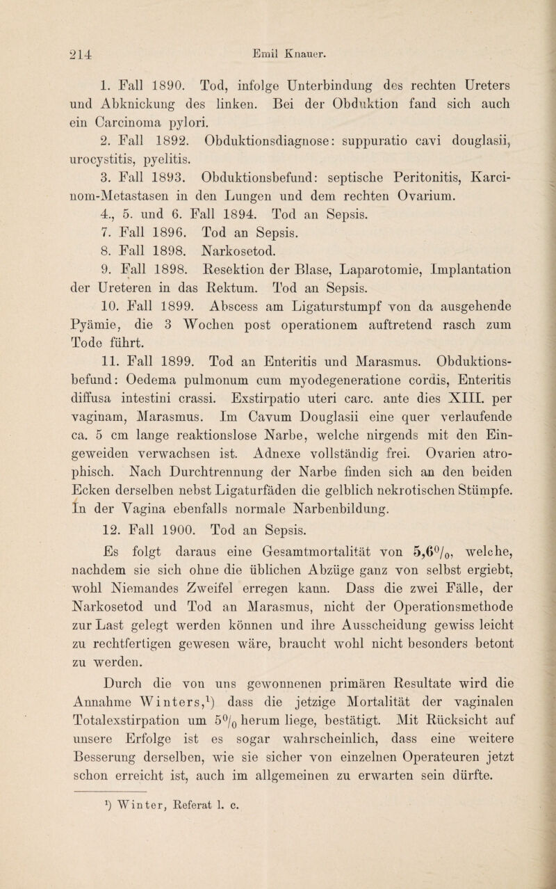 1. Fall 1890. Tod, infolge Unterbindung des rechten Ureters und Abknickung des linken. Bei der Obduktion fand sich auch ein Carcinoma pylori. 2. Fall 1892. Obduktionsdiagnose: suppuratio cavi douglasii, urocystitis, pyelitis. 3. Fall 1893. Obduktionsbefund: septische Peritonitis, Karci- nom-Metastasen in den Lungen und dem rechten Ovarium. 4., 5. und 6. Fall 1894. Tod an Sepsis. 7. Fall 1896. Tod an Sepsis. 8. Fall 1898. Narkosetod. 9. Fall 1898. Besektion der Blase, Laparotomie, Implantation der Ureteren in das Bektum. Tod an Sepsis. 10. Fall 1899. Abscess am Ligaturstumpf von da ausgehende Pyämie, die 3 Wochen post operationem auftretend rasch zum Tode führt. 11. Fall 1899. Tod an Enteritis und Marasmus. Obduktions¬ befund: Oedema pulmonum cum myodegeneratione cordis, Enteritis diffusa intestini crassi. Exstirpatio uteri carc. ante dies XIII. per vaginam, Marasmus. Im Cavum Douglasii eine quer verlaufende ca. 5 cm lange reaktionslose Narbe, welche nirgends mit den Ein- geweiden verwachsen ist. Adnexe vollständig frei. Ovarien atro¬ phisch. Nach Durchtrennung der Narbe finden sich an den beiden Ecken derselben nebst Ligaturfäden die gelblich nekrotischen Stümpfe. In der Vagina ebenfalls normale Narbenbildung. 12. Fall 1900. Tod an Sepsis. Es folgt daraus eine Gesamtmortalität von 5^6°/0, welche, nachdem sie sich ohne die üblichen Abzüge ganz von selbst ergiebt, wohl Niemandes Zweifel erregen kann. Dass die zwei Fälle, der Narkosetod und Tod an Marasmus, nicht der Operationsmethode zur Last gelegt werden können und ihre Ausscheidung gewiss leicht zu rechtfertigen gewesen wäre, braucht wohl nicht besonders betont zu werden. Durch die von uns gewonnenen primären Besultate wird die Annahme Winters,1) dass die jetzige Mortalität der vaginalen Totalexstirpation um 5°/0 herum liege, bestätigt. Mit Bücksicht auf unsere Erfolge ist es sogar wahrscheinlich, dass eine weitere Besserung derselben, wie sie sicher von einzelnen Operateuren jetzt schon erreicht ist, auch im allgemeinen zu erwarten sein dürfte.