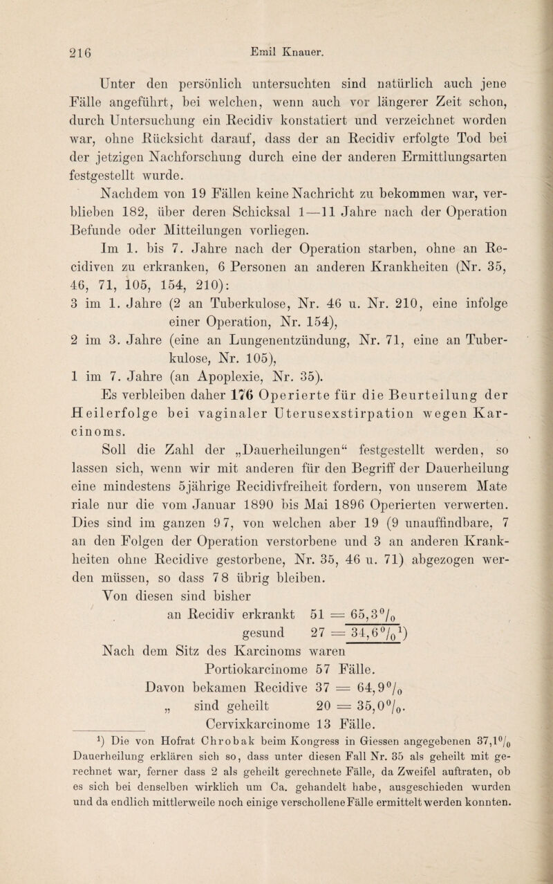 Unter den persönlich untersuchten sind natürlich auch jene Fälle angeführt, hei welchen, wenn auch vor längerer Zeit schon, durch Untersuchung ein Recidiv konstatiert und verzeichnet worden war, ohne .Rücksicht darauf, dass der an Recidiv erfolgte Tod bei¬ der jetzigen Nachforschung durch eine der anderen Ermittlungsarten festgestellt wurde. Nachdem von 19 Fällen keine Nachricht zu bekommen war, ver¬ blieben 182, über deren Schicksal 1—11 Jahre nach der Operation Befunde oder Mitteilungen vorliegen. Im 1. bis 7. Jahre nach der Operation starben, ohne an Re- cidiven zu erkranken, 6 Personen an anderen Krankheiten (Nr. 35, 46, 71, 105, 154, 210): 3 im 1. Jahre (2 an Tuberkulose, Nr. 46 u. Nr. 210, eine infolge einer Operation, Nr. 154), 2 im 3. Jahre (eine an Lungenentzündung, Nr. 71, eine an Tuber¬ kulose, Nr. 105), 1 im 7. Jahre (an Apoplexie, Nr. 35). Es verbleiben daher 176 Operierte für die Beurteilung der Heilerfolge bei vaginaler Uterusexstirpation wegen Kar- cin oms. Soll die Zahl der „Dauerheilungen“ festgestellt werden, so lassen sich, wenn wir mit anderen für den Begriff der Dauerheilung eine mindestens 5jährige Recidivfreiheit fordern, von unserem Mate riale nur die vom Januar 1890 bis Mai 1896 Operierten verwerten. Dies sind im ganzen 9 7, von welchen aber 19 (9 unauffindbare, 7 an den Folgen der Operation verstorbene und 3 an anderen Krank¬ heiten ohne Becidive gestorbene, Nr. 35, 46 u. 71) abgezogen wer¬ den müssen, so dass 7 8 übrig bleiben. Von diesen sind bisher an Becidiv erkrankt 51 = 65,3°/0 gesund 27 = 34,6 ^q1) Nach dem Sitz des Karcinoms waren Portiokarcinome 57 Fälle. Davon bekamen Becidive 37 = 64,9°/0 „ sind geheilt 20 = 35,0°/0. _ Cervixkarcinome 13 Fälle. b Die von Hofrat Chrobak beim Kongress in Giessen angegebenen 37,1% Dauerheilung erklären sich so, dass unter diesen Fall Nr. 35 als geheilt mit ge¬ rechnet war, ferner dass 2 als geheilt gerechnete Fälle, da Zweifel auftraten, ob es sich bei denselben wirklich um Ca. gehandelt habe, ausgeschieden wurden und da endlich mittlerweile noch einige verschollene Fälle ermittelt werden konnten.