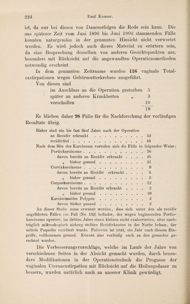 ist, da nur bei diesen von Dauererfolgen die Rede sein kann. Die aus späterer Zeit vom Juni 1896 bis Juni 1900 stammenden Fälle konnten naturgemäss in der genannten Hinsicht nicht verwertet werden. Es wird jedoch auch dieses Material zu erörtern sein, da eine Besprechung desselben von anderen Gesichtspunkten aus, besonders mit Rücksicht auf die angewandten Operationsmethoden notwendig erscheint. In dem genannten Zeiträume wurden 116 vaginale Total¬ exstirpationen wegen Gebärmutterkrebses ausgeführt. Von diesen sind im Anschluss an die Operation gestorben 5 später an anderen Krankheiten „ 3 verschollen 10 18 Es blieben daher 08 Fälle für die Nachforschung der vorläufigen Resultate übrig. Bisher sind ein bis fast fünf Jahre nach der Operation an Recidiv erkrankt. 52 recidivfrei. 46 Nach dem Sitz des Karcinoms verteilen sich die Fälle in folgender Weise: Portiokarcinome. 76 davon bereits an Recidiv erkrankt .... 45 „ bisher gesund.31 Cervixkarcinome. 8 davon bereits an Recidiv erkrankt .... 5 „ bisher gesund. 3 Corpuskarcinome.12 davon bereits an Recidiv erkrankt .... 2 „ bisher gesund.10 Karcinomaiöse Polypen.2 davon bisher gesund.2 An dieser Stelle muss erwähnt werden, dass sich unter den als recidiv angeführten Fällen ein Fall (No. 132) befindet, der wegen beginnenden Portio- karcinoms operiert, im dritten Jahre einen kleinen nicht exulcerierten, aber nach¬ träglich mikroskopisch sicherg stellten Recidivknoten in der Narbe bekam, der mittels Paquelin excidiert wurde. Patientin ist jetzt, ein Jahr nach diesem Ein¬ griffe, vollkommen gesund. Könnte also vorläufig auch zu den gesunden ge¬ rechnet werden. Die Verbesserungsvorschläge, welche im Laufe der Jahre von verschiedenen Seiten in der Absicht gemacht wurden, durch beson¬ dere Modifikationen in der Operationstechnik die Prognose der vaginalen Uterusexstirpation mit Rücksicht auf die Heilungsdauer zu bessern, wurden natürlich auch an unserer Klinik gewürdigt.