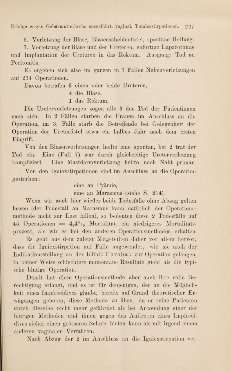 6. Verletzung der Blase; Blasenscheidenfistel, spontane Heilung; 7. Verletzung der Blase und der Ureteren, sofortige Laparotomie und Implantation der Ureteren in das Rektum. Ausgang: Tod an Peritonitis. Es ergeben sich also im ganzen in 7 Fällen Neben Verletzungen auf 234 Operationen. Davon betrafen 3 einen oder beide Ureteren, 4 die Blase, 1 das Rektum. Die Ureterverletzungen zogen alle 3 den Tod der Patientinnen nach sieb. In 2 Fällen starben die Frauen im Anschluss an die Operation, im 3. Falle starb die Betreffende bei Gelegenheit der Operation der Ureterfistel etwa ein halbes Jahr nach dem ersten Eingriff. Von den Blasenverletzungen heilte eine spontan, bei 2 trat der Tod ein. Eine (Fall 7) war durch gleichzeitige Ureterverletzung kompliziert. Eine Mastdarmverletzung heilte nach Nabt primär. Von den Igniexstirpationen sind im Anschluss an die Operation gestorben: eine an Pyämie, eine an Marasmus (siebe S. 214). Wenn wir auch hier wieder beide Todesfälle ohne Abzug gelten lassen (der Todesfall an Marasmus kann natürlich der Operation s- metbode nicht zur Last fallen), so bedeuten diese 2 Todesfälle auf 45 Operationen = 4,4°/0 Mortalität; ein niedrigeres Mortalitäts¬ prozent, als wir es bei den anderen Operationsmethoden erhalten. Es gebt aus dem zuletzt Mitgeteilten daher vor allem hervor, dass die Igniexstirpation auf Fälle angewendet, wie sie nach der Indikationsstellung an der Klinik Chrobak zur Operation gelangen, in keiner Weise schlechtere momentane Resultate giebt als die typi¬ sche blutige Operation. Damit bat diese Operationsmethode aber auch ihre volle Be¬ rechtigung erlangt, und es ist für denjenigen, der an die Möglich¬ keit eines Impfrecidives glaubt, bereits auf Grund theoretischer Er¬ wägungen geboten, diese Methode zu üben, da er seine Patienten durch dieselbe nicht mehr gefährdet als bei Anwendung einer der blutigen Methoden und ihnen gegen das Auftreten eines Impfreci¬ dives sicher einen grösseren Schutz bieten kann als mit irgend einem anderen vaginalen Verfahren. Nach Abzug der 2 im Anschluss an die Igniexstirpation ver-