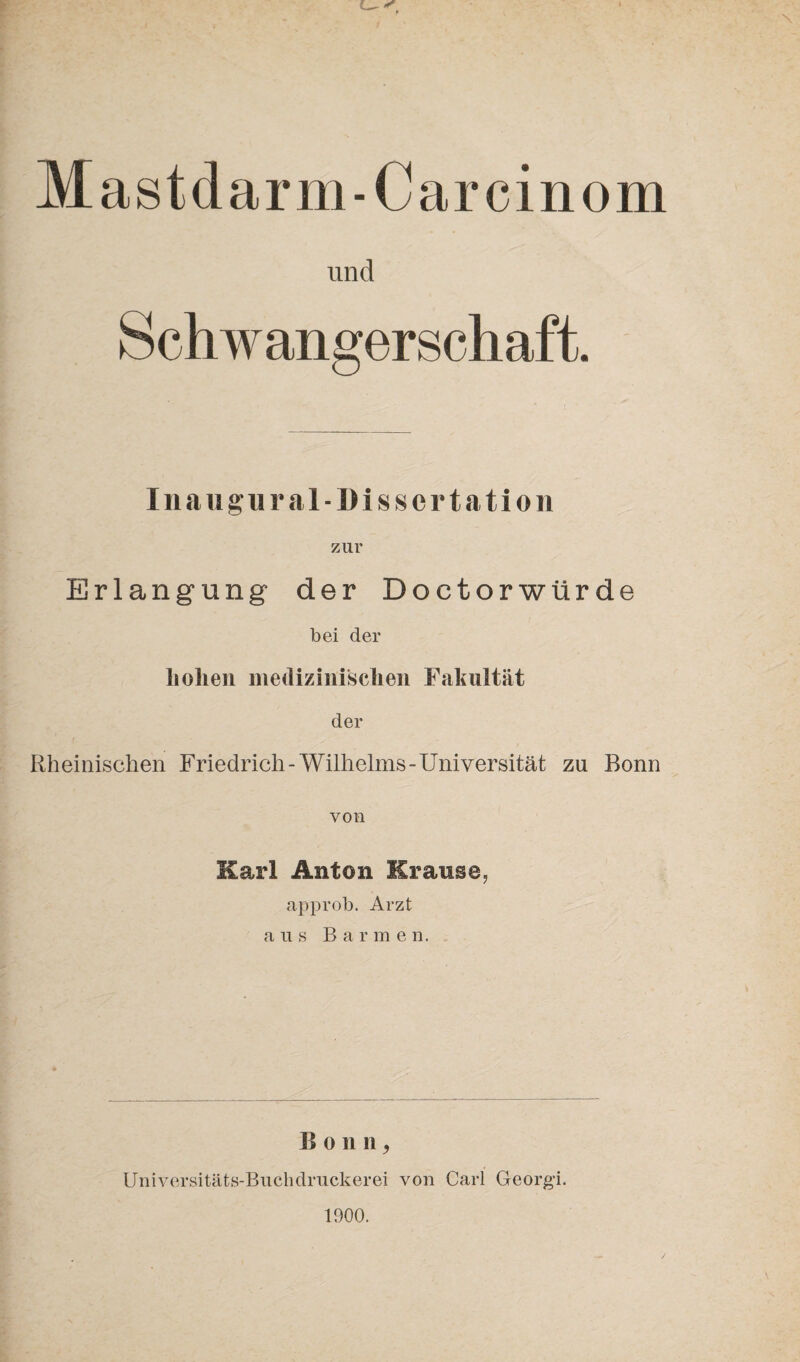 Mastdarm-Car cinom und Schwangerschaft. Inaugural-Dissertation zur Erlangung der Doctorwürde bei der hohen medizinischen Fakultät der Rheinischen Friedrich-Wilhelms-Universität zu Bonn von Karl Anton Krause, approb. Arzt aus Barme n. B o n n, Universitäts-Buchdruckerei von Carl Georg-i. 1900.