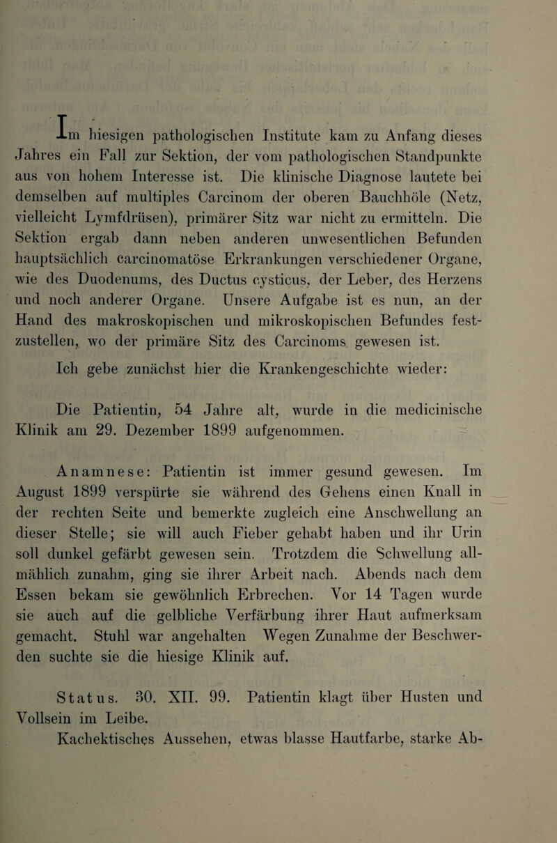 T -Lm hiesigen pathologischen Institute kam zu Anfang dieses Jahres ein Fall zur Sektion, der vom pathologischen Standpunkte aus von hohem Interesse ist. Die klinische Diagnose lautete bei demselben auf multiples Carcinom der oberen Bauchhöle (Netz, vielleicht Lymfdrüsen), primärer Sitz war nicht zu ermitteln. Die Sektion ergab dann neben anderen unwesentlichen Befunden hauptsächlich carcinomatöse Erkrankungen verschiedener Organe, wie des Duodenums, des Ductus cysticus, der Leber, des Herzens und noch anderer Organe. Unsere Aufgabe ist es nun, an der Hand des makroskopischen und mikroskopischen Befundes fest¬ zustellen, wo der primäre Sitz des Carcinoms gewesen ist. Ich gebe zunächst hier die Krankengeschichte wieder: Die Patientin, 54 Jahre alt, wurde in die medicinische Klinik am 29. Dezember 1899 aufgenommen. Anamnese: Patientin ist immer gesund gewesen. Im August 1899 verspürte sie während des Gehens einen Knall in der rechten Seite und bemerkte zugleich eine Anschwellung an dieser Stelle; sie will auch Fieber gehabt haben und ihr Urin soll dunkel gefärbt gewesen sein. Trotzdem die Schwellung all¬ mählich zunahm, ging sie ihrer Arbeit nach. Abends nach dem Essen bekam sie gewöhnlich Erbrechen. Vor 14 Tagen wurde sie auch auf die gelbliche Verfärbung ihrer Haut aufmerksam gemacht. Stuhl war angehalten Wegen Zunahme der Beschwer¬ den suchte sie die hiesige Klinik auf. Status. 30. XII. 99. Patientin klagt über Husten und Vollsein im Leibe. Kachektisches Aussehen, etwas blasse Hautfarbe, starke Ab-