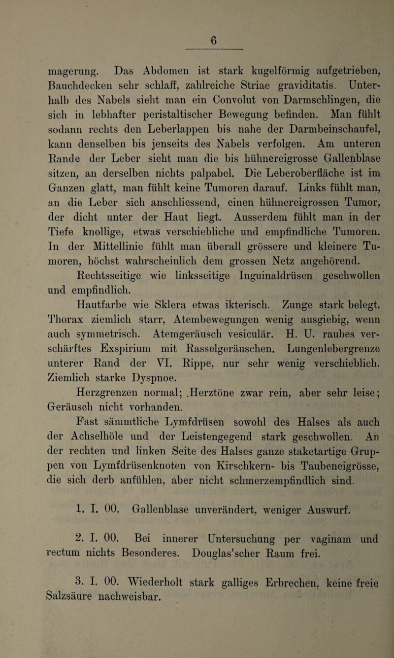 magerung. Das Abdomen ist stark kugelförmig auf getrieben, Bauchdecken sehr schlaff, zahlreiche Striae graviditatis. Unter¬ halb des Nabels sieht man ein Convolut von Darmschlingen, die sich in lebhafter peristaltischer Bewegung befinden. Man fühlt sodann rechts den Leberlappen bis nahe der Darmbeinschaufel, kann denselben bis jenseits des Nabels verfolgen. Am unteren Rande der Leber sieht man die bis hühnereigrosse Gallenblase sitzen, an derselben nichts palpabel. Die Leberoberfläche ist im Ganzen glatt, man fühlt keine Tumoren darauf. Links fühlt man, an die Leber sich anschliessend, einen hühnereigrossen Tumor, der dicht unter der Haut liegt. Ausserdem fühlt man in der Tiefe knollige, etwas verschiebliche und empfindliche Tumoren. In der Mittellinie fühlt man überall grössere und kleinere Tu¬ moren, höchst wahrscheinlich dem grossen Netz angehörend. Rechtsseitige wie linksseitige Inguinaldrüsen geschwollen und empfindlich. Hautfarbe wie Sklera etwas ikterisch. Zunge stark belegt. Thorax ziemlich starr, Atembewegungen wenig ausgiebig, wenn auch symmetrisch. Atemgeräusch vesiculär. H. U. rauhes ver¬ schärftes Exspirium mit Rasselgeräuschen. Lungenlebergrenze unterer Rand der VI. Rippe, nur sehr wenig verschieblich. Ziemlich starke Dyspnoe. Herzgrenzen normal; .Herztöne zwar rein, aber sehr leise; Geräusch nicht vorhanden. Fast sämmtliche Lymfdrüsen sowohl des Halses als auch der Achselhöle und der Leistengegend stark geschwollen. An der rechten und linken Seite des Halses ganze staketartige Grup¬ pen von Lymfdriisenknoten von Kirschkern- bis Taubeneigrösse, die sich derb anfühlen, aber nicht schmerz empfindlich sind. 1. I. 00. Gallenblase unverändert, weniger Auswurf. 2. I. 00. Bei innerer Untersuchung per vaginam und rectum nichts Besonderes. Douglas’scher Raum frei. 3. I. 00. Wiederholt stark galliges Erbrechen, keine freie Salzsäure nachweisbar.