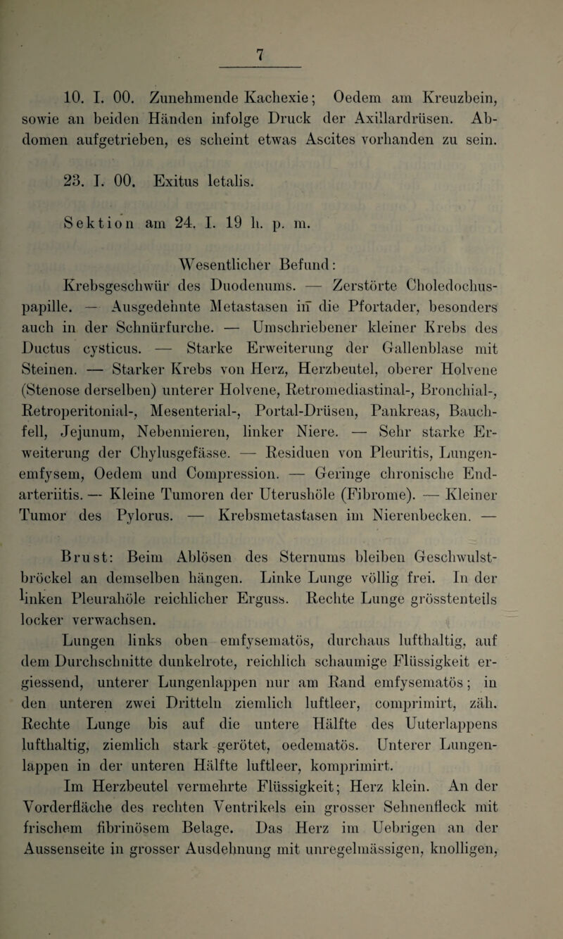 10. I. 00. Zunehmende Kachexie; Oedem am Kreuzbein, sowie an beiden Händen infolge Druck der Axillardrüsen. Ab¬ domen aufgetrieben, es scheint etwas Ascites vorhanden zu sein. 23. I. 00. Exitus letalis. Sektion am 24. I. 19 li. p. m. Wesentlicher Befund: Krebsgeschwür des Duodenums. — Zerstörte Choledochus- papille. — Ausgedehnte Metastasen in die Pfortader, besonders auch in der Schnürfurche. — Umschriebener kleiner Krebs des Ductus cysticus. — Starke Erweiterung der Gallenblase mit Steinen. — Starker Krebs von Herz, Herzbeutel, oberer Holvene (Stenose derselben) unterer Holvene, Retromediastinal-, Bronchial-, Retroperitonial-, Mesenterial-, Portal-Drüsen, Pankreas, Bauch¬ fell, Jejunum, Nebennieren, linker Niere. — Sehr starke Er¬ weiterung der Chylusgefässe. — Residuen von Pleuritis, Lungen- emfysem, Oedem und Compression. — Geringe chronische End- arteriitis. — Kleine Tumoren der Uterushüle (Fibrome). — Kleiner Tumor des Pylorus. — Krebsmetastasen im Nierenbecken. — Brust: Beim Ablösen des Sternums bleiben Geschwulst¬ bröckel an demselben hängen. Linke Lunge völlig frei. In der linken Pleurahöle reichlicher Erguss. Rechte Lunge grösstenteils locker verwachsen. Lungen links oben emfysematös, durchaus lufthaltig, auf dem Durchschnitte dunkelrote, reichlich schaumige Flüssigkeit er- giessend, unterer Lungenlappen nur am Rand emfysematös; in den unteren zwei Dritteln ziemlich luftleer, comprimirt, zäh. Rechte Lunge bis auf die untere Hälfte des Uuterlappens lufthaltig, ziemlich stark gerötet, oedematös. Unterer Lungen¬ lappen in der unteren Hälfte luftleer, komprimirt. Im Herzbeutel vermehrte Flüssigkeit; Herz klein. An der Vorderfläche des rechten Ventrikels ein grosser Sehnenfleck mit frischem fibrinösem Belage. Das Herz im Uebrigen an der Aussenseite in grosser Ausdehnung mit unregelmässigen, knolligen,