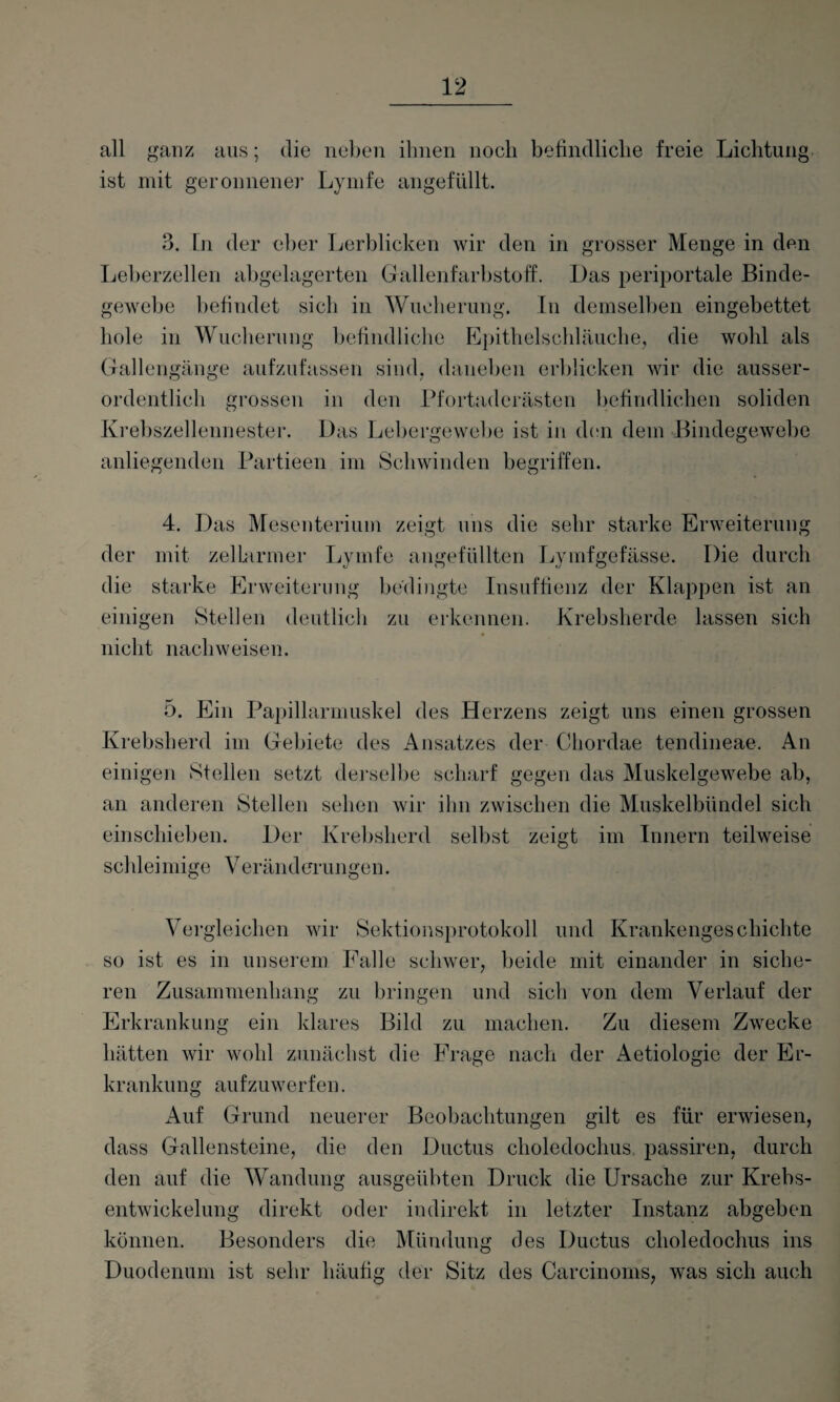 all ganz aus; die neben ihnen noch befindliche freie Lichtung ist mit geronnener Lymfe angefüllt. 3. Ln der eher Lerblicken wir den in grosser Menge in den Leberzellen abgelagerten Gallenfarbstoff. Das periportale Binde¬ gewebe befindet sich in Wucherung. In demselben eingebettet hole in Wucherung befindliche Epithelschläuche, die wohl als Gallengänge aufzufassen sind, daneben erblicken wir die ausser¬ ordentlich grossen in den Pfortaderästen befindlichen soliden Krebszellennester. Das Lebergewebe ist in den dem Bindegewebe anliegenden Partieen im Schwinden begriffen. 4. Das Mesenterium zeigt uns die sehr starke Erweiterung der mit zelLarmer Lymfe angefüllten Lymfgefässe. Die durch die starke Erweiterung bedingte Insuffienz der Klappen ist an einigen Stellen deutlich zu erkennen. Krebsherde lassen sich nicht nachweisen. 5. Ein Papillarmuskel des Herzens zeigt uns einen grossen Krebsherd im Gebiete des Ansatzes der Chordae tendineae. An einigen Stellen setzt derselbe scharf gegen das Muskelgewebe ab, an anderen Stellen sehen wir ihn zwischen die Muskelbündel sich einschieben. Der Krebsherd selbst zeigt im Innern teilweise schleimige Veränderungen. Vergleichen wir Sektionsprotokoll und Krankengeschichte so ist es in unserem Falle schwer, beide mit einander in siche¬ ren Zusammenhang zu bringen und sich von dem Verlauf der Erkrankung ein klares Bild zu machen. Zu diesem Zwecke hätten wir wohl zunächst die Frage nach der Aetiologie der Er¬ krankung aufzuwerfen. Auf Grund neuerer Beobachtungen gilt es für erwiesen, dass Gallensteine, die den Ductus choledochus passiren, durch den auf die Wandung ausgeübten Druck die Ursache zur Krebs¬ entwickelung direkt oder indirekt in letzter Instanz abgeben können. Besonders die Mündung des Ductus choledochus ins Duodenum ist sehr häufig der Sitz des Carcinoms, was sich auch