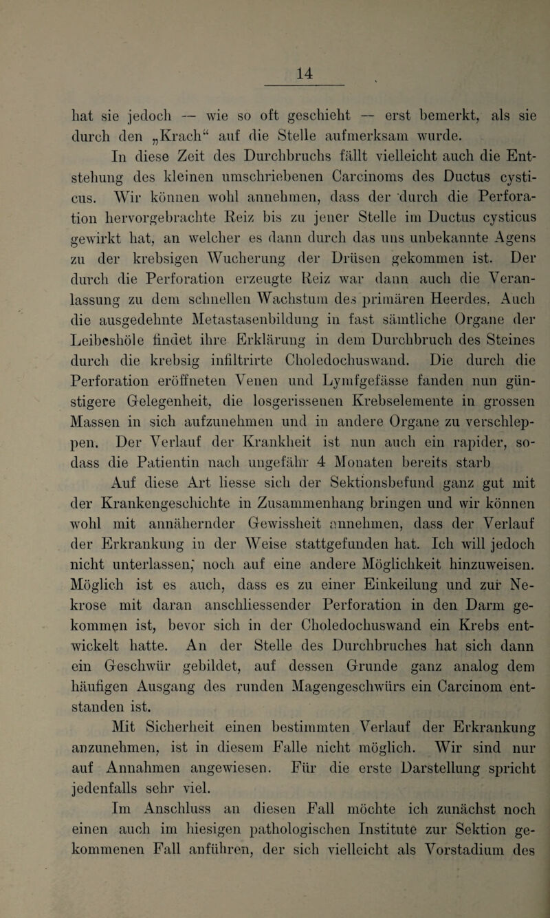 hat sie jedoch — wie so oft geschieht -- erst bemerkt, als sie durch den „Krach“ auf die Stelle aufmerksam wurde. In diese Zeit des Durchbruchs fällt vielleicht auch die Ent¬ stehung des kleinen umschriebenen Carcinoms des Ductus cysti- cus. Wir können wohl annehmen, dass der durch die Perfora¬ tion hervorgebrachte Reiz bis zu jener Stelle im Ductus cysticus gewirkt hat, an welcher es dann durch das uns unbekannte Agens zu der krebsigen Wucherung der Drüsen gekommen ist. Der durch die Perforation erzeugte Reiz war dann auch die Veran¬ lassung zu dem schnellen Wachstum des primären Heerdes. Auch die ausgedehnte Metastasenbildung in fast sämtliche Organe der Leibeshöle findet ihre Erklärung in dem Durchbruch des Steines durch die krebsig infiltrirte Choledochuswand. Die durch die Perforation eröffneten Venen und Lymfgefässe fanden nun gün¬ stigere Gelegenheit, die losgerissenen Krebselemente in grossen Massen in sich aufzunehmen und in andere Organe zu verschlep¬ pen. Der Verlauf der Krankheit ist nun auch ein rapider, so- dass die Patientin nach ungefähr 4 Monaten bereits starb Auf diese Art liesse sich der Sektionsbefund ganz gut mit der Krankengeschichte in Zusammenhang bringen und wir können wohl mit annähernder Gewissheit annehmen, dass der Verlauf der Erkrankung in der Weise stattgefunden hat. Ich will jedoch nicht unterlassen,' noch auf eine andere Möglichkeit hinzuweisen. Möglich ist es auch, dass es zu einer Einkeilung und zur Ne¬ krose mit daran anschliessender Perforation in den Darm ge¬ kommen ist, bevor sich in der Choledochuswand ein Krebs ent¬ wickelt hatte. An der Stelle des Durchbruches hat sich dann ein Geschwür gebildet, auf dessen Grunde ganz analog dem häufigen Ausgang des runden Magengeschwürs ein Oarcinom ent¬ standen ist. Mit Sicherheit einen bestimmten Verlauf der Erkrankung anzunehmen, ist in diesem Falle nicht möglich. Wir sind nur auf Annahmen angewiesen. Für die erste Darstellung spricht jedenfalls sehr viel. Im Anschluss an diesen Fall möchte ich zunächst noch einen auch im hiesigen pathologischen Institute zur Sektion ge¬ kommenen Fall anführen, der sich vielleicht als Vorstadium des