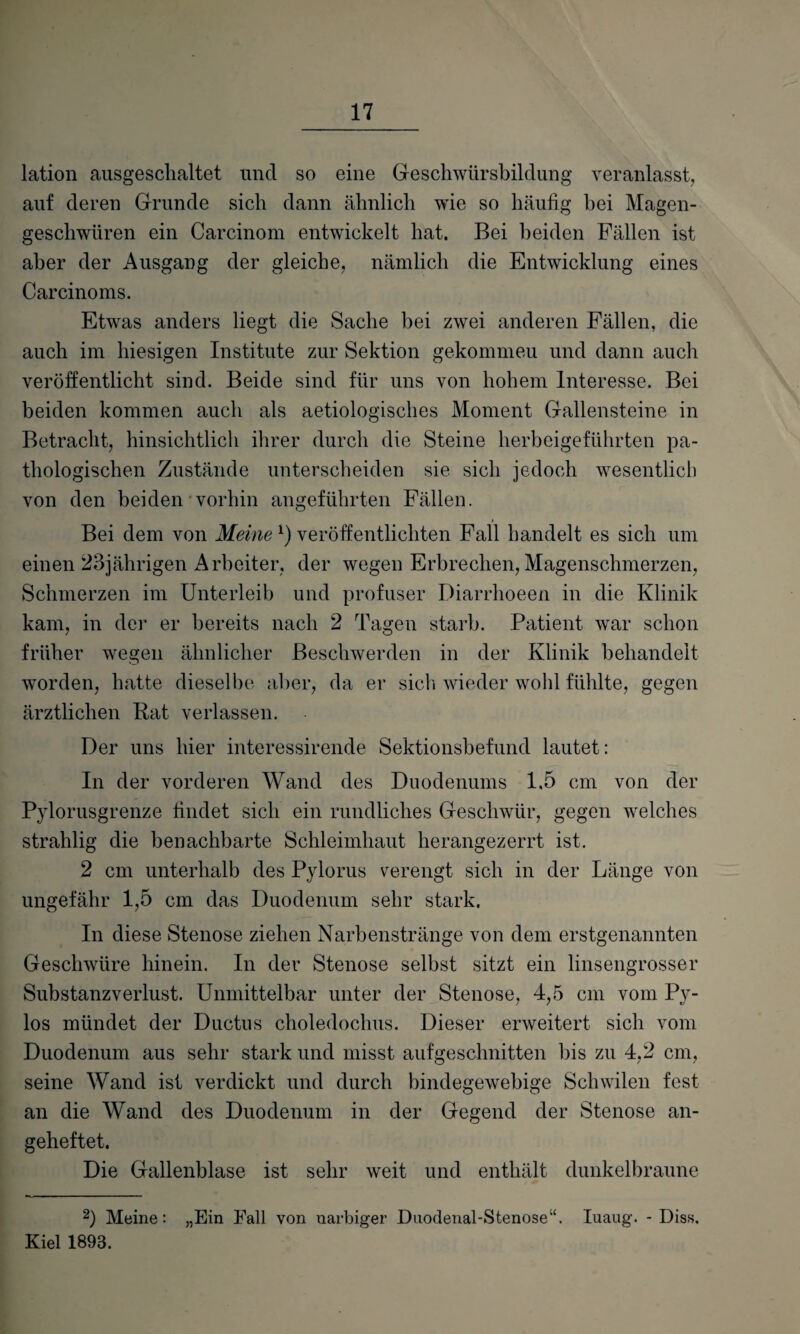 lation ausgeschaltet und so eine Geschwürsbildung veranlasst, auf deren Grunde sich dann ähnlich wie so häufig hei Magen¬ geschwüren ein Carcinom entwickelt hat. Bei beiden Fällen ist aber der Ausgang der gleiche, nämlich die Entwicklung eines Carcinoms. Etwas anders liegt die Sache bei zwei anderen Fällen, die auch im hiesigen Institute zur Sektion gekommeu und dann auch veröffentlicht sind. Beide sind für uns von hohem Interesse. Bei beiden kommen auch als aetiologisches Moment Gallensteine in Betracht, hinsichtlich ihrer durch die Steine herbeigeführten pa¬ thologischen Zustände unterscheiden sie sich jedoch wesentlich von den beiden vorhin angeführten Fällen. Bei dem von Meine *) veröffentlichten Fall handelt es sich um einen 23jährigen Arbeiter, der wegen Erbrechen, Magenschmerzen, Schmerzen im Unterleib und profuser Diarrhoeen in die Klinik kam, in der er bereits nach 2 Tagen starb. Patient war schon früher wegen ähnlicher Beschwerden in der Klinik behandelt worden, hatte dieselbe aber, da er sich wieder wohl fühlte, gegen ärztlichen Kat verlassen. Der uns hier interessirende Sektionsbefund lautet: In der vorderen Wand des Duodenums 1,5 cm von der Pylorusgrenze findet sich ein rundliches Geschwür, gegen welches strahlig die benachbarte Schleimhaut herangezerrt ist. 2 cm unterhalb des Pylorus verengt sich in der Länge von ungefähr 1,5 cm das Duodenum sehr stark. In diese Stenose ziehen Narbenstränge von dem erstgenannten Geschwüre hinein. In der Stenose selbst sitzt ein linsengrosser Substanzverlust. Unmittelbar unter der Stenose, 4,5 cm vom Py- los mündet der Ductus choledochus. Dieser erweitert sich vom Duodenum aus sehr stark und misst aufgeschnitten bis zu 4,2 cm, seine Wand ist verdickt und durch bindegewebige Schwilen fest an die Wand des Duodenum in der Gegend der Stenose an¬ geheftet. Die Gallenblase ist sehr weit und enthält dunkelbraune 2) Meine: „Ein Fall von uarbiger Duodenal-Stenose“. Iuaug. - Diss. Kiel 1893.
